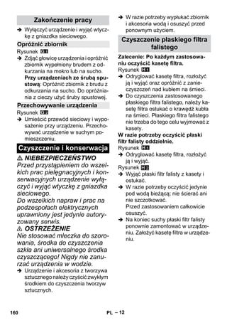– 12 
 Wyłączyć urządzenie i wyjąć wtycz-kę 
z gniazdka sieciowego. 
Rysunek 
 Zdjąć głowicę urządzenia i opróżnić 
zbiornik wypełniony brudem z od-kurzania 
na mokro lub na sucho. 
Przy urządzeniach ze śrubą spu-stową: 
Opróżnić zbiornik z brudu z 
odkurzania na sucho. Do opróżnia-nia 
z cieczy użyć śruby spustowej. 
Rysunek 
 Umieścić przewód sieciowy i wypo-sażenie 
przy urządzeniu. Przecho-wywać 
urządzenie w suchym po-mieszczeniu. 
 NIEBEZPIECZEŃSTWO 
Przed przystąpieniem do wszel-kich 
prac pielęgnacyjnych i kon-serwacyjnych 
urządzenie wyłą-czyć 
i wyjąć wtyczkę z gniazdka 
sieciowego. 
Do wszelkich napraw i prac na 
podzespołach elektrycznych 
uprawniony jest jedynie autory-zowany 
serwis. 
 OSTRZEŻENIE 
Nie stosować mleczka do szoro-wania, 
środka do czyszczenia 
szkła ani uniwersalnego środka 
czyszczącego! Nigdy nie zanu-rzać 
urządzenia w wodzie. 
 Urządzenie i akcesoria z tworzywa 
sztucznego należy czyścić zwykłym 
środkiem do czyszczenia tworzyw 
sztucznych. 
 W razie potrzeby wypłukać zbiornik 
i akcesoria wodą i osuszyć przed 
ponownym użyciem. 
Zalecenie: Po każdym zastosowa-niu 
oczyścić kasetę filtra. 
Rysunek 
 Odryglować kasetę filtra, rozłożyć 
ją i wyjąć oraz opróżnić z zanie-czyszczeń 
nad kubłem na śmieci. 
 Do czyszczenia zastosowanego 
płaskiego filtra falistego, należy ka-setę 
filtra ostukać o krawędź kubła 
na śmieci. Płaskiego filtra falistego 
nie trzeba do tego celu wyjmować z 
kasety. 
W razie potrzeby oczyścić płaski 
filtr falisty oddzielnie. 
Rysunek 
 Odryglować kasetę filtra, rozłożyć 
ją i wyjąć. 
Rysunek 
 Wyjąć płaski filtr falisty z kasety i 
ostukać. 
 W razie potrzeby oczyścić jedynie 
pod wodą bieżącą; nie ścierać ani 
nie szczotkować. 
Przed zastosowaniem całkowicie 
osuszyć. 
 Na koniec suchy płaski filtr falisty 
ponownie zamontować w urządze-niu. 
Założyć kasetę filtra w urządze-niu. 
Zakończenie pracy 
Opróżnić zbiornik 
Przechowywanie urządzenia 
Czyszczenie i konserwacja 
Czyszczenie płaskiego filtra 
falistego 
H 2 
160 PL 
 