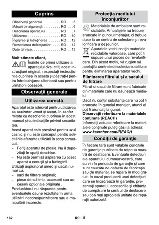 – 5 
Mult stimate client, 
Înainte de prima utilizare a 
aparatului dvs. citiţi acest in-strucţiuni 
original, respectaţi instrucţiu-nile 
cuprinse în acesta şi păstraţi-l pen-tru 
întrebuinţarea ulterioară sau pentru 
următorii posesori. 
Aparatul este adecvat pentru utilizarea 
ca aspirator umed şi uscat, în confor-mitate 
cu descrierile cuprinse în acest 
manual şi cu indicaţiile privind securita-tea. 
Acest aparat este prevăzut pentru uzul 
casnic şi nu este conceput pentru soli-citările 
aferente utilizării în scop comer-cial. 
– Feriţi aparatul de ploaie. Nu îl depo-zitaţi 
în spaţii deschise. 
– Nu este permisă aspirarea cu acest 
aparat a cenuşii şi a funinginii. 
Utilizaţi aspiratorul umed şi uscat nu-mai 
cu: 
– saci de filtrare originali; 
– piese de schimb, accesorii sau ac-cesorii 
opţionale originale . 
Producătorul nu răspunde pentru 
eventualele daune rezultate în urma 
utilizării necorespunzătoare sau a ma-nipulării 
incorecte. 
Materialele de ambalare sunt re-ciclabile. 
Ambalajele nu trebuie 
aruncate în gunoiul menajer, ci trebuie 
duse la un centru de colectare şi reva-lorificare 
a deşeurilor. 
Aparatele vechi conţin materiale 
reciclabile valoroase, care pot fi 
supuse unui proces de revalorifi-care. 
Din acest motiv, vă rugăm să 
apelaţi la centrele de colectare abilitate 
pentru eliminarea aparatelor vechi. 
Filtrul si sacul de filtrare sunt fabricate 
din materiale care nu dăunează mediu-lui. 
Dacă nu conţin substanţe care nu pot fi 
aruncate în gunoiul menajer, atunci ei 
pot fi aruncaţi la gunoi. 
Observaţii referitoare la materialele 
conţinute (REACH) 
Informaţii actuale referitoare la materi-alele 
conţinute puteţi găsi la adresa: 
www.kaercher.com/REACH 
În fiecare ţară sunt valabile condiţiile 
de garanţie publicate de reţeaua noas-tră 
de desfacere. Eventuale defecţiuni 
ale aparatului dumneavoastră, care 
survin în perioada de garanţie şi care 
sunt cauzate de defecte de fabricaţie 
sau de material, se repară în mod gra-tuit. 
În cazul producerii unei defecţiuni 
care se încadrează în garanţie, pre-zentaţi 
aparatul, accesoriile şi chitanţa 
de cumpărare la centrul de desfacere 
sau cea mai apropiată unitate de repa-raţii 
autorizată. 
Cuprins 
Observaţii generale . . . . . . . . . RO . . .5 
Măsuri de siguranţă . . . . . . . . . RO . . .6 
Descrierea aparatului . . . . . . . . RO . . .7 
Utilizarea . . . . . . . . . . . . . . . . . RO . .10 
Îngrijirea şi întreţinerea. . . . . . . RO . .12 
Remedierea defecţiunilor . . . . . RO . .12 
Date tehnice . . . . . . . . . . . . . . . RO . .13 
Observaţii generale 
Utilizarea corectă 
Protecţia mediului 
înconjurător 
Eliminarea filtrului şi a sacului 
de filtrare 
Condiţii de garanţie 
162 RO 
 