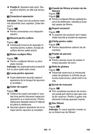 – 8 
 Poziţia 0: Aparatul este oprit. Dis-pozitivul 
electric se află sub tensiu-ne. 
Indicaţie: Ţineţi cont de puterea maxi-mă 
absorbită (vezi capitolul „Date teh-nice“). 
Figura 
 Pentru conectarea unui dispozitiv 
electric. 
Figura 
 Introduceţi furtunul de aspiraţie în 
racordul pentru suflare, funcţia de 
suflare devine astfel activă. 
Figura 
 Pentru curăţarea filtrului cu pliuri 
plate montat. 
Indicaţie: Nu acţionaţi butonul dacă fil-trul 
cu pliuri plate este umed. 
 După deblocare apucaţi capacul 
aparatului de la locaşul de apucare 
şi scoateţi-l. 
Figura 
 Colierul de suport serveşte în ace-laşi 
timp pentru blocarea capacului 
aparatului şi a rezervorului. Pentru 
deblocare rabataţi colierul în faţă de 
tot până la deblocare. 
 Apucaţi capacul aparatului de la lo-caşul 
pentru apucare şi scoateţi-l. 
Figura 
Figură 
H 2 
 Pentru curăţarea filtrului apăsaţi bu-tonul 
de deblocare, rabataţi şi scoa-teţi 
caseta de filtrare. 
Figura 
 În suportul de accesorii pot fi depo-zitate 
tuburile şi duzele de aspirare. 
Figura 
 Pentru depozitarea cablului de ali-mentare. 
Figura 
 Pentru oprirea duzei de podea în 
timpul pauzelor de lucru. 
Figura 
 Întoarceţi rezervorul şi introduceţi 
rolele de ghidare în orificiile de pe 
fundul rezervorului, până intră în lo-caş. 
Figura 
 Prin scoaterea şurubului de evacu-are 
puteţi goli rapid şi uşor apa uza-tă 
din rezervor. Pentru o golire mai 
eficientă înclinaţi aparatul înainte. 
Figura 
Indicaţie: În cazul aspirării umede nu 
se va folosit sac de filtrare! 
Conectorul aparatului 
Racord pentru suflare 
Buton curăţare filtru 
Locaş pentru apucare 
Colier de suport 
Casetă de filtrare şi buton de de-blocare 
Suport accesorii 
Cârlig pentru cablu 
Poziţia de parcare 
Rolă de ghidare 
Şurub de evacuare 
Sac filtrant 
RO 165 
 