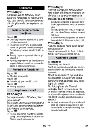 – 10 
PRECAUŢIE 
Asiguraţi-vă că filtrul cu pliuri 
plate se foloseşte la toate lucră-rile, 
atât la cele de aspirare ume-dă 
cât şi la cele de aspirare us-cată! 
Figura 
 Detaşaţi capacul aparatului şi conţi-nutul 
rezervorului. 
 Întoarceţi rezervorul şi introduceţi 
rolele de ghidare în orificiile de pe 
fundul rezervorului, până intră în lo-caş. 
 Puneţi capacul aparatului la loc şi 
blocaţi-l. 
 Aplicaţi dispozitivul de fixare pentru 
suportul de accesorii pe partea din 
spate a capului aparatului. 
Figura 
 Montaţi accesoriile 
Figura 
 Introduceţi ştecherul în priză. 
Figura 
 Porniţi aparatul. 
PRECAUŢIE 
Lucraţi numai cu filtrul cu pliuri 
plate uscat! 
Înainte de utilizare verificaţi filtrul 
în privinţa deteriorărilor şi schim-baţi- 
l dacă este nevoie. 
Figura 
 Pentru aspirarea murdăriei uscate 
puteţi utiliza suplimentar un sac de 
filtrare, dacă este nevoie. 
PRECAUŢIE 
Activaţi curăţarea filtrului doar 
fără sacul de filtrare introdus, al-tfel 
acesta se poate deteriora. 
– Gradul de umplere al sacului de fil-trare 
depinde de mizeria care se as-piră. 
– În cazul pulberilor fine, al nisipului 
etc., sacul de filtrare trebuie înlocuit 
mai des. 
– Sacii de filtrare pot plesni, de aceea 
înlocuiţi-le întotdeauna în timp util! 
PRECAUŢIE 
Aspirai cenuşa rece doar cu un 
preseparator. 
Număr de comandă tip Basic: 2.863- 
139.0, tip Premium: 2.863-161.0. 
 Atenţie: 
Nu utilizaţi sac filtrant ! 
Dacă se formează spumă sau se con-stată 
scurgeri de lichid opriţi imediat 
aparatul ! 
Dacă se formează spumă sau 
se constată scurgeri de lichid, 
opriţi imediat aparatul sau scoa-teţi- 
l din priză! 
Nu folosiţi sac de filtrare! 
Indicaţie: Dacă rezervorul este plin, 
un plutitor închide orificiul de aspiraţie, 
iar aparatul funcţionează cu turaţie mă-rită. 
Opriţi imediat aparatul şi goliţi re-zervorul. 
 La aspirarea umezelii şi a apei aveţi 
grijă să folosiţi reglajul corect pen-tru 
duza de podea şi conectaţi ac-cesoriul 
adecvat. 
Utilizarea 
Înainte de punerea în 
funcţiune 
Punerea în funcţiune 
Aspirarea uscată 
Indicaţii sac de filtrare 
Aspirarea umedă 
RO 167 
 