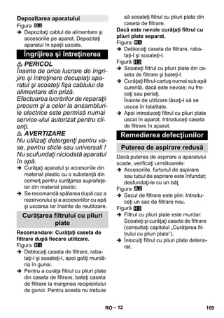 – 12 
Figura 
 Depozitaţi cablul de alimentare şi 
accesoriile pe aparat. Depozitaţi 
aparatul în spaţii uscate. 
 PERICOL 
Înainte de orice lucrare de îngri-jire 
şi întreţinere decuplaţi apa-ratul 
şi scoateţi fişa cablului de 
alimentare din priză. 
Efectuarea lucrărilor de reparaţii 
precum şi a celor la ansambluri-le 
electrice este permisă numai 
service-ului autorizat pentru cli-enţi. 
 AVERTIZARE 
Nu utilizaţi detergenţi pentru va-se, 
pentru sticle sau universali ! 
Nu scufundaţi niciodată aparatul 
în apă. 
 Curăţaţi aparatul şi accesoriile din 
material plastic cu o substanţă din 
comerţ pentru curăţarea suprafeţe-lor 
din material plastic. 
 Se recomandă spălarea după caz a 
rezervorului şi a accesoriilor cu apă 
şi uscarea lor înainte de reutilizare. 
Recomandare: Curăţaţi caseta de 
filtrare după fiecare utilizare. 
Figura 
 Deblocaţi caseta de filtrare, raba-taţi- 
l şi scoateţi-l, apoi goliţi murdă-ria 
în gunoi. 
 Pentru a curăţa filtrul cu pliuri plate 
din caseta de filtrare, bateţi caseta 
de filtrare la marginea recipientului 
de gunoi. Pentru acesta nu trebuie 
să scoateţi filtrul cu pliuri plate din 
caseta de filtrare. 
Dacă este nevoie curăţaţi filtrul cu 
pliuri plate separat. 
Figura 
 Deblocaţi caseta de filtrare, raba-taţi- 
l şi scoateţi-l. 
Figură 
H 2 
 Scoateţi filtrul cu pliuri plate din ca-seta 
de filtrare şi bateţi-l. 
 Curăţaţi filtrul-cartuş numai sub apă 
curentă, dacă este nevoie; nu fre-caţi 
sau periaţi. 
Înainte de utilizare lăsaţi-l să se 
usuce în totalitate. 
 Apoi introduceţi filtrul cu pliuri plate 
uscat în aparat. Introduceţi caseta 
de filtrare în aparat. 
Dacă puterea de aspirare a aparatului 
scade, verificaţi următoarele: 
 Accesoriile, furtunul de aspirare 
sau tubul de aspirare este înfundat; 
desfundaţi-le cu un băţ. 
Figura 
 Sacul de filtrare este plin: Introdu-ceţi 
un sac de filtrare nou. 
Figură 
 Filtrul cu pliuri plate este murdar: 
Scoateţi şi curăţaţi caseta de filtrare 
(consultaţi capitolul „Curăţarea fil-trului 
cu pliuri plate”). 
 Înlocuiţi filtrul cu pliuri plate deterio-rat. 
Depozitarea aparatului 
Îngrijirea şi întreţinerea 
Curăţarea filtrului cu pliuri 
plate 
Remedierea defecţiunilor 
Puterea de aspirare redusă 
H 2 
RO 169 
 
