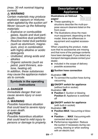 – 7 
(max. 30 mA nominal tripping 
current). 
 WARNING 
Certain materials may produce 
explosive vapours or mixtures 
when agitated by the suction air! 
Never vacuum up the following 
materials: 
– Explosive or combustible 
gases, liquids and dust parti-cles 
(reactive dust particles) 
– Reactive metal dust particles 
(such as aluminium, magne-sium, 
zinc) in combination 
with highly alkaline or acidic 
detergents 
– Undiluted, strong acids and 
alkalies 
– Organic solvents (such as 
petrol, paint thinners, ace-tone, 
heating oil). 
In addition, these substances 
may cause the appliance materi-als 
to corrode. 
 DANGER 
Immediate danger that can 
cause severe injury or even 
death. 
 WARNING 
Possible hazardous situation 
that could lead to severe injury 
or even death. 
CAUTION 
Possible hazardous situation 
that could lead to mild injury to 
persons or damage to property. 
Illustrations on fold-out 
pages! 
 These operating in-structions 
describe the multi-pur-pose 
vacuum cleaners listed on the 
front cover. 
 The illustrations show the maxi-mum 
equipment; depending on the 
model, there are differences in 
equipment and supplied accesso-ries. 
When unpacking the product, make 
sure that no accessories are missing 
and that none of the package contents 
have been damaged. If you detect any 
transport damages please contact your 
dealer. 
included in the scope of delivery 
possible accessories 
Illustration 
 To connect the suction hose during 
vacuuming. 
Illustration 
 Position I: Suction or blowing 
Position 0: Appliance is switched 
off 
Illustration 
 Position MAX: Vacuuming or blow-ing. 
 Position MAX: Vacuuming with 
connected electric tool 
 Performance regulation: Reduce 
the suction if necessary during vac-uuming, 
blowing or when working 
with an electric tool. 
Symbols in the operating 
instructions 
Description of the 
Appliance 
Suction hose connection 
ON/OFF switch for appliance 
(without built-in socket) 
ON/OFF switch for appliance 
(with built-in socket) 
EN 17 
 