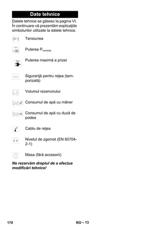 – 13 
Date tehnice 
Datele tehnice se găsesc la pagina VI. 
În continuare vă prezentăm explicaţiile 
simbolurilor utilizate la datele tehnice. 
Tensiunea 
Puterea Pnominal 
Puterea maximă a prizei 
Siguranţă pentru reţea (tem-porizată) 
Volumul rezervorului 
Consumul de apă cu mâner 
Consumul de apă cu duză de 
podea 
Cablu de reţea 
Nivelul de zgomot (EN 60704- 
2-1) 
Masa (fără accesorii) 
Ne rezervăm dreptul de a efectua 
modificări tehnice! 
170 RO 
 