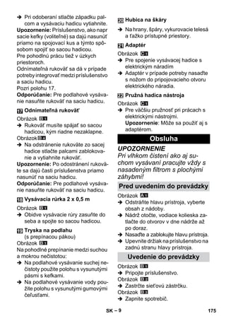 – 9 
 Pri odoberaní stlačte západku pal-com 
a vysávaciu hadicu vytiahnite. 
Upozornenie: Príslušenstvo, ako napr 
sacie kefky (voliteľné) sa dajú nasunúť 
priamo na spojovací kus a týmto spô-sobom 
spojiť so sacou hadicou. 
Pre pohodlnú prácu tiež v úzkych 
priestoroch. 
Odnímateľná rukoväť sa dá v prípade 
potreby integrovať medzi príslušenstvo 
a saciu hadicu. 
Pozri polohu 17. 
Odporúčanie: Pre podlahové vysáva-nie 
nasuňte rukoväť na saciu hadicu. 
Obrázok 
 Rukoväť musíte spájať so sacou 
hadicou, kým riadne nezaklapne. 
Obrázok 
 Na odstránenie rukoväte zo sacej 
hadice stlačte palcami zablokova-nie 
a vytiahnite rukoväť. 
Upozornenie: Po odostránení rukovä-te 
sa dajú časti príslušenstva priamo 
nasunúť na saciu hadicu. 
Odporúčanie: Pre podlahové vysáva-nie 
nasuňte rukoväť na saciu hadicu. 
Obrázok 
 Obidve vysávacie rúry zasuňte do 
seba a spojte so sacou hadicou. 
Obrázok 
Na pohodlné prepínanie medzi suchou 
a mokrou nečistotou: 
 Na podlahové vysávanie suchej ne-čistoty 
použite polohu s vysunutými 
pásmi s kefkami. 
 Na podlahové vysávanie vody pou-žite 
polohu s vysunutými gumovými 
čeľusťami. 
 Na hrany, špáry, vykurovacie telesá 
a ťažko prístupné priestory. 
Obrázok 
 Pre spojenie vysávacej hadice s 
elektrickým náradím 
 Adaptér v prípade potreby nasaďte 
s nožom do pripojovacieho otvoru 
elektrického náradia. 
Obrázok 
 Pre väčšiu pružnosť pri prácach s 
elektrickými nástrojmi. 
Upozornenie: Môže sa použiť aj s 
adaptérom. 
UPOZORNENIE 
Pri vlhkom čistení ako aj su-chom 
vysávaní pracujte vždy s 
nasadeným filtrom s plochými 
záhybmi! 
Obrázok 
 Odstráňte hlavu prístroja, vyberte 
obsah z nádoby. 
 Nádrž otočte, vodiace kolieska za-tlačte 
do otvorov v dne nádrže až 
po doraz. 
 Nasaďte a zablokujte hlavu prístroja. 
 Upevnite držiak na príslušenstvo na 
zadnú stranu hlavy prístroja. 
Obrázok 
 Pripojte príslušenstvo. 
Obrázok 
 Zastrčte siet'ovú zástrčku. 
Obrázok 
 Zapnite spotrebič. 
Odnímateľná rukoväť 
Vysávacia rúrka 2 x 0,5 m 
Tryska na podlahu 
(s prepínacou pákou) 
Hubica na škáry 
Adaptér 
Pružná hadica nástroja 
Obsluha 
Pred uvedením do prevádzky 
Uvedenie do prevádzky 
SK 175 
 