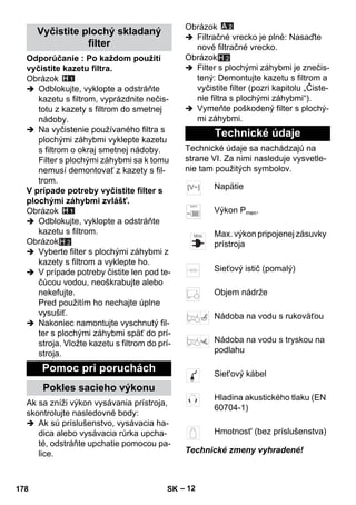 – 12 
Odporúčanie : Po každom použití 
vyčistite kazetu filtra. 
Obrázok 
 Odblokujte, vyklopte a odstráňte 
kazetu s filtrom, vyprázdnite nečis-totu 
z kazety s filtrom do smetnej 
nádoby. 
 Na vyčistenie používaného filtra s 
plochými záhybmi vyklepte kazetu 
s filtrom o okraj smetnej nádoby. 
Filter s plochými záhybmi sa k tomu 
nemusí demontovať z kazety s fil-trom. 
V prípade potreby vyčistite filter s 
plochými záhybmi zvlášť. 
Obrázok 
 Odblokujte, vyklopte a odstráňte 
kazetu s filtrom. 
Obrázok 
H 2 
 Vyberte filter s plochými záhybmi z 
kazety s filtrom a vyklepte ho. 
 V prípade potreby čistite len pod te-čúcou 
vodou, neoškrabujte alebo 
nekefujte. 
Pred použitím ho nechajte úplne 
vysušiť. 
 Nakoniec namontujte vyschnutý fil-ter 
s plochými záhybmi späť do prí-stroja. 
Vložte kazetu s filtrom do prí-stroja. 
Ak sa zníži výkon vysávania prístroja, 
skontrolujte nasledovné body: 
 Ak sú príslušenstvo, vysávacia ha-dica 
alebo vysávacia rúrka upcha-té, 
odstráňte upchatie pomocou pa-lice. 
Obrázok 
 Filtračné vrecko je plné: Nasaďte 
nové filtračné vrecko. 
Obrázok 
H 2 
 Filter s plochými záhybmi je znečis-tený: 
Demontujte kazetu s filtrom a 
vyčistite filter (pozri kapitolu „Čiste-nie 
filtra s plochými záhybmi“). 
 Vymeňte poškodený filter s plochý-mi 
záhybmi. 
Technické údaje sa nachádzajú na 
strane VI. Za nimi nasleduje vysvetle-nie 
tam použitých symbolov. 
Technické zmeny vyhradené! 
Vyčistite plochý skladaný 
filter 
Pomoc pri poruchách 
Pokles sacieho výkonu 
Technické údaje 
Napätie 
Výkon Pmen. 
Max. výkon pripojenej zásuvky 
prístroja 
Sieťový istič (pomalý) 
Objem nádrže 
Nádoba na vodu s rukoväťou 
Nádoba na vodu s tryskou na 
podlahu 
Siet'ový kábel 
Hladina akustického tlaku (EN 
60704-1) 
Hmotnost' (bez príslušenstva) 
178 SK 
 