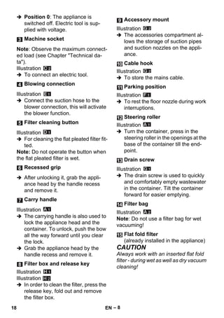 – 8 
 Position 0: The appliance is 
switched off. Electric tool is sup-plied 
with voltage. 
Note: Observe the maximum connect-ed 
load (see Chapter Technical da-ta). 
Illustration 
 To connect an electric tool. 
Illustration 
 Connect the suction hose to the 
blower connection, this will activate 
the blower function. 
Illustration 
 For cleaning the flat pleated filter fit-ted. 
Note: Do not operate the button when 
the flat pleated filter is wet. 
 After unlocking it, grab the appli-ance 
head by the handle recess 
and remove it. 
Illustration 
 The carrying handle is also used to 
lock the appliance head and the 
container. To unlock, push the bow 
all the way forward until you clear 
the lock. 
 Grab the appliance head by the 
handle recess and remove it. 
Illustration 
Illustration 
 In order to clean the filter, press the 
release key, fold out and remove 
the filter box. 
Illustration 
 The accessories compartment al-lows 
the storage of suction pipes 
and suction nozzles on the appli-ance. 
Illustration 
 To store the mains cable. 
Illustration 
 To rest the floor nozzle during work 
interruptions. 
Illustration 
 Turn the container, press in the 
steering roller in the openings at the 
base of the container till the end-point. 
Illustration 
 The drain screw is used to quickly 
and comfortably empty wastewater 
in the container. Tilt the container 
forward for easier emptying. 
Illustration 
Note: Do not use a filter bag for wet 
vacuuming! 
CAUTION 
Always work with an inserted flat fold 
filter - during wet as well as dry vacuum 
cleaning! 
Machine socket 
Blowing connection 
Filter cleaning button 
Recessed grip 
Carry handle 
Filter box and release key 
H 2 
Accessory mount 
Cable hook 
Parking position 
Steering roller 
Drain screw 
Filter bag 
Flat fold filter 
(already installed in the appliance) 
18 EN 
 