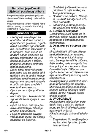 – 6 
Pregled najčešće potrebnih pričuvnih 
dijelova naći ćete na kraju ovih radnih 
uputa. 
Pričuvne dijelove i pribor možete naba-viti 
kod Vašeg prodavača ili u Vašoj 
KÄRCHER podružnici. 
– Uređaj nije namijenjen za 
upotrebu od strane osoba s 
ograničenim tjelesnim, osjetil-nim 
ili psihičkim sposobnosti-ma, 
nedostatnim iskustvom i/ 
ili znanjem, osim ako ih ne 
nadzire osoba nadležna za 
njihovu sigurnost ili im je ta 
osoba dala upute o načinu 
primjene uređaja i eventual-nim 
opasnostima. 
– Djeca smiju rukovati uređa-jem 
samo ako su starija od 8 
godina i ako ih osoba koja je 
nadležna za njihovu sigurnost 
neprestano nadzire i upućuje 
u način primjene uređaja i 
eventualne opasnosti. 
– Djeca se ne smiju igrati ure-đajem. 
– Nadzirite djecu kako biste bili 
sigurni da se ne igraju s ure-đajem. 
– Djeca ne smiju obavljati po-slove 
održavanja i čišćenja 
uređaja bez nadzora. 
– Folije za pakiranje čuvajte 
van dosega djece, jer postoji 
opasnost od gušenja! 
– Uređaj isključite nakon svake 
primjene te prije svakog či-šćenja/ 
održavanja. 
– Opasnost od požara. Nemoj-te 
usisavati zapaljene ili uža-rene 
predmete. 
– Zabranjen je rad u područji-ma 
ugroženim eksplozijom. 
 Električni priključak 
Uređaj priključujte samo na iz-mjeničnu 
struju. Napon se mora 
podudarati s označnom ploči-com 
uređaja. 
 Opasnost od strujnog uda-ra 
Mrežni utikač i utičnicu nikada 
ne dodirujte mokrim rukama. 
Ne vucite za priključni kabel 
kako biste ga izvadili iz utičnice. 
Prije svakog rada provjerite ima 
li na priključnom kabelu s utika-čem 
oštećenja. Oštećeni pri-ključni 
kabel odmah dajte na za-mjenu 
ovlaštenoj servisnoj služ-bi/ 
električaru. 
Za izbjegavanje električnih nez-goda 
preporučujemo uporabu 
utičnica s predspojenom sklop-kom 
za zaštitu od struje kvara 
(maks. 30 mA nazivne jačine 
okidne struje). 
 UPOZORENJE 
Kovitlanjem i miješanjem odre-đenih 
tvari s usisnim zrakom 
mogu se formirati eksplozivna 
isparenja i smjese! 
Nikada nemojte usisavati sljede-će: 
– Eksplozivne ili zapaljive plino-ve, 
tekućine i prašinu (reak-tivnu 
prašinu) 
Naručivanje pričuvnih 
dijelova i posebnog pribora 
Sigurnosni napuci 
180 HR 
 