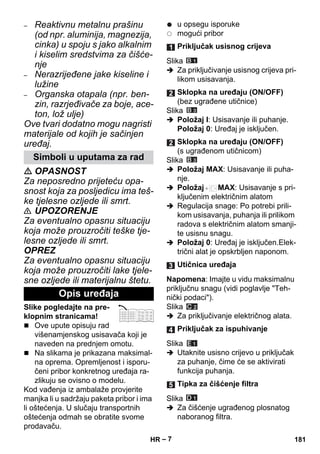 – 7 
– Reaktivnu metalnu prašinu 
(od npr. aluminija, magnezija, 
cinka) u spoju s jako alkalnim 
i kiselim sredstvima za čišće-nje 
– Nerazrijeđene jake kiseline i 
lužine 
– Organska otapala (npr. ben-zin, 
razrjeđivače za boje, ace-ton, 
lož ulje) 
Ove tvari dodatno mogu nagristi 
materijale od kojih je sačinjen 
uređaj. 
 OPASNOST 
Za neposredno prijeteću opa-snost 
koja za posljedicu ima teš-ke 
tjelesne ozljede ili smrt. 
 UPOZORENJE 
Za eventualno opasnu situaciju 
koja može prouzročiti teške tje-lesne 
ozljede ili smrt. 
OPREZ 
Za eventualno opasnu situaciju 
koja može prouzročiti lake tjele-sne 
ozljede ili materijalnu štetu. 
Slike pogledajte na pre-klopnim 
stranicama! 
 Ove upute opisuju rad 
višenamjenskog usisavača koji je 
naveden na prednjem omotu. 
 Na slikama je prikazana maksimal-na 
oprema. Opremljenost i isporu-čeni 
pribor konkretnog uređaja ra-zlikuju 
se ovisno o modelu. 
Kod vađenja iz ambalaže provjerite 
manjka li u sadržaju paketa pribor i ima 
li oštećenja. U slučaju transportnih 
oštećenja odmah se obratite svome 
prodavaču. 
u opsegu isporuke 
mogući pribor 
Slika 
 Za priključivanje usisnog crijeva pri-likom 
usisavanja. 
Slika 
 Položaj I: Usisavanje ili puhanje. 
Položaj 0: Uređaj je isključen. 
Slika 
 Položaj MAX: Usisavanje ili puha-nje. 
 Položaj MAX: Usisavanje s pri-ključenim 
električnim alatom 
 Regulacija snage: Po potrebi prili-kom 
usisavanja, puhanja ili prilikom 
radova s električnim alatom smanji-te 
usisnu snagu. 
 Položaj 0: Uređaj je isključen.Elek-trični 
alat je opskrbljen naponom. 
Napomena: Imajte u vidu maksimalnu 
priključnu snagu (vidi poglavlje Teh-nički 
podaci). 
Slika 
 Za priključivanje električnog alata. 
Slika 
 Utaknite usisno crijevo u priključak 
za puhanje, čime će se aktivirati 
funkcija puhanja. 
Slika 
 Za čišćenje ugrađenog plosnatog 
naboranog filtra. 
Simboli u uputama za rad 
Opis uređaja 
Priključak usisnog crijeva 
Sklopka na uređaju (ON/OFF) 
(bez ugrađene utičnice) 
Sklopka na uređaju (ON/OFF) 
(s ugrađenom utičnicom) 
Utičnica uređaja 
Priključak za ispuhivanje 
Tipka za čišćenje filtra 
HR 181 
 