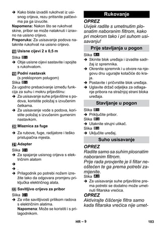 – 9 
 Kako biste izvadili rukohvat iz usi-snog 
crijeva, rezu pritisnite palčevi-ma 
pa ga izvucite. 
Napomena: Nakon što se rukohvat 
skine, pribor se može nataknuti i izrav-no 
na usisno crijevo. 
Preporuka: Za usisavanje podova na-taknite 
rukohvat na usisno crijevo. 
Slika 
 Obje usisne cijevi sastavite i spojite 
s rukohvatom. 
Slika 
Za ugodno prebacivanje između funk-cija 
za suhu i mokru prljavštinu: 
 Za usisavanje suhe prljavštine s po-dova, 
koristite položaj s izvučenim 
četkama. 
 Za usisavanje vode s podova, kori-stite 
položaj s izvučenim gumenim 
nastavkom. 
 Za rubove, fuge, radijatore i teško 
pristupačna mjesta. 
Slika 
 Za spajanje usisnog crijeva s elek-tričnim 
alatom 
 
 . 
 Prilagodnik po potrebi nožem izre-žite 
tako da odgovara promjeru pri-ključka 
električnog alata. 
Slika 
 Za više savitljivosti prilikom radova 
s električnim alatima. 
Napomena: Može se koristiti i s pri-lagodnikom. 
OPREZ 
Uvijek radite s umetnutim plo-snatim 
naboranim filtrom, kako 
pri mokrom tako i pri suhom usi-savanju! 
Slika 
 Skinite blok uređaja i izvadite sadr-žaj 
iz spremnika. 
 Okrenite spremnik i u otvore na nje-govu 
dnu ugurajte kotačiće do kra-ja. 
 Postavite i pričvrstite blok uređaja. 
 Uglavite držač odjeljka za odlaga-nje 
pribora na stražnjoj strani bloka 
uređaja. 
Slika 
 Priključite pribor. 
Slika 
 Utaknite strujni utikač. 
Slika 
 Uključite uređaj. 
OPREZ 
Radite samo sa suhim plosnatim 
naboranim filtrom. 
Prije rada provjerite je li filtar ne-oštećen 
te ga prema potrebi za-mijenite. 
Slika 
 Za usisavanje suhe prljavštine pre-ma 
potrebi se dodatno može umet-nuti 
filtarska vrećica. 
OPREZ 
Aktivirajte čišćenje filtra samo 
kada filtarska vrećica nije umet- 
Usisne cijevi 2 x 0,5 m 
Podni nastavak 
(s preklopnom polugom) 
Mlaznica za fuge 
Adapter 
Savitljivo crijevo za pribor 
Rukovanje 
Prije stavljanja u pogon 
Stavljanje u pogon 
Suho usisavanje 
HR 183 
 