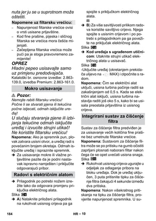 – 10 
nuta jer ju se u suprotnom može 
oštetiti. 
– Napunjenost filtarske vrećice ovisi 
o vrsti usisane prljavštine. 
– Kod fine prašine, pijeska i sličnog 
filtarska se vrećica mora češće mi-jenjati. 
– Začepljena filtarska vrećica može 
pući pa je stoga pravovremeno za-mijenite! 
OPREZ 
Hladni pepeo usisavajte samo 
uz primjenu predodvajača. 
Kataloški br. osnovne izvedbe: 2.863- 
139.0, izvedba Premium: 2.863-161.0. 
 Pozor: 
Nemojte rabiti filtarsku vrećicu! 
Počne li se stvarati pjena ili tekućina 
počne istjecati, odmah isključite ure-đaj! 
U slučaju stvaranja pjene ili izbi-janja 
tekućine odmah isključite 
uređaj i izvucite strujni utikač! 
Ne koristite filtarsku vrećicu! 
Napomena: Ako je spremnik pun, plo-vak 
zatvara usisni otvor, a uređaj radi s 
povećanim brojem okretaja. Odmah is-ključite 
uređaj i ispraznite spremnik. 
 Za usisavanje mokre ili vlažne pr-ljavštine 
pazite da je podni nasta-vak 
ispravno namješten i priključite 
odgovarajući pribor. 
 Prilagodnik po potrebi nožem izre-žite 
tako da odgovara promjeru pri-ključka 
električnog alata. 
Slika 
 A) Nataknite priloženi prilagodnik 
na rukohvat usisnog crijeva pa ga 
spojite s priključkom električnog 
alata. 
ili 
 B) Za više savitljivosti prilikom rado-va 
koristite savitljivo crijevo. Njega 
spojite s usisnim crijevom i po po-trebi 
s prilagodnikom pa ga poveži-te 
na priključak električnog alata. 
Slika 
 Kod uređaja s ugrađenom utični-com: 
Utaknite strujni utikač elek-tričnog 
alata u usisavač. 
Slika 
-Uključite uređaj (okretanjem prekida-ča 
ulijevo na MAX) i otpočnite s ra-dom. 
Napomena: Čim se električni alat 
uključi, usisna turbina počinje raditi sa 
zakašnjenjem od 0,5 s. Kada se elek-trični 
alat isključi, usisna turbina na-stavlja 
raditi još oko 5 s, kako bi se usi-sala 
preostala prljavština iz usisnog 
crijeva. 
Sustav za čišćenje filtra predviđen je 
za usisavanje većih količina fine praši-ne 
bez umetnute filtarske vrećice. 
Napomena: Sustavom za čišćenje fil-tra 
može se po pritisku na gumb očistiti 
zaprljani plosnati naborani filtar nakon 
čega će se opet uvećati usisna snaga. 
Slika 
 Rukohvat usisnog crijeva ugurajte u 
odjeljak za odlaganje pribora na 
bloku uređaja. Dok je uređaj uklju-čen, 
3 puta pritisnite tipku za čišće-nje 
filtra čekajući 4 sekunde između 
dva pritiska. 
Napomena: Nakon višekratnog priti-skanja 
na tipku za čišćenje filtra, pro-vjerite 
napunjenost spremnika. U su- 
Napomene uz filtarsku vrećicu: 
Mokro usisavanje 
Radovi s električnim alatom 
Integrirani sustav za čišćenje 
filtra 
184 HR 
 