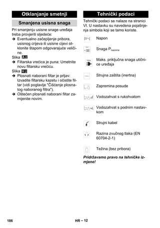 – 12 
Pri smanjenju usisne snage uređaja 
treba provjeriti sljedeće: 
 Eventualno začepljenje pribora, 
usisnog crijeva ili usisne cijevi ot-klonite 
štapom odgovarajuće veliči-ne. 
Slika 
 Filtarska vrećica je puna: Umetnite 
novu filtarsku vrećicu. 
Slika 
 Plosnati naborani filtar je prljav: 
Izvadite filtarsku kazetu i očistite fil-tar 
(vidi poglavlje Čišćenje plosna-tog 
naboranog filtra). 
 Oštećen plosnati naborani filtar za-mijenite 
novim. 
Tehnički podaci se nalaze na stranici 
VI. U nastavku su navedena pojašnje-nja 
simbola koji se tamo koriste. 
Pridržavamo pravo na tehničke iz-mjene! 
Otklanjanje smetnji 
Smanjena usisna snaga 
H 2 
Tehnički podaci 
Napon 
Snaga Pnazivna 
Maks. priključna snaga utični-ce 
uređaja 
Strujna zaštita (inertna) 
Zapremina posude 
Vodozahvat s rukohvatom 
Vodozahvat s podnim nastav-kom 
Strujni kabel 
Razina zvučnog tlaka (EN 
60704-2-1) 
Težina (bez pribora) 
186 HR 
 