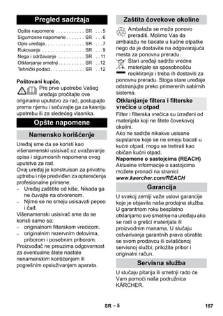 – 5 
Poštovani kupče, 
Pre prve upotrebe Vašeg 
uređaja pročitajte ove 
originalno uputstvo za rad, postupajte 
prema njemu i sačuvajte ga za kasniju 
upotrebu ili za sledećeg vlasnika. 
Uređaj sme da se koristi kao 
višenamenski usisivač uz uvažavanje 
opisa i sigurnosnih napomena ovog 
uputstva za rad. 
Ovaj uređaj je konstruisan za privatnu 
uptrebu i nije predviđen za opterećenja 
profesionalne primene. 
– Uređaj zaštitite od kiše. Nikada ga 
ne čuvajte na otvorenom. 
– Njime se ne smeju usisavati pepeo 
i čađ. 
Višenamenski usisivač sme da se 
koristi samo sa: 
– originalnom filterskom vrećicom. 
– originalnim rezervnim delovima, 
priborom i posebnim priborom. 
Proizvođač ne preuzima odgovornost 
za eventualne štete nastale 
nenamenskim korišćenjem ili 
pogrešnim opsluživanjem aparata. 
Ambalaža se može ponovo 
preraditi. Molimo Vas da 
ambalažu ne bacate u kućne otpatke 
nego da je dostavite na odgovarajuća 
mesta za ponovnu preradu. 
Stari uređaji sadrže vredne 
materijale sa sposobnošću 
recikliranja i treba ih dostaviti za 
ponovnu preradu. Stoga stare uređaje 
odstranjujte preko primerenih sabirnih 
sistema. 
Filter i filterska vrećica su izrađeni od 
materijala koji ne štete čovekovoj 
okolini. 
Ako ne sadrže nikakve usisane 
supstance koje se ne smeju bacati u 
kućni otpad, mogu se tretirati kao 
običan kućni otpad. 
Napomene o sastojcima (REACH) 
Aktuelne informacije o sastojcima 
možete pronaći na stranici: 
www.kaercher.com/REACH 
U svakoj zemlji važe uslovi garancije 
koje je objavila naša prodajna služba. 
U garantnom roku besplatno 
otklanjamo sve smetnje na uređaju ako 
se radi o grešci materijala ili 
proizvodnim manama. U slučaju 
ostvarivanja garantnih prava obratite 
se svom prodavcu ili ovlašćenoj 
servisnoj službi; priložite pribor i 
originalni račun. 
U slučaju pitanja ili smetnji rado će 
Vam pomoći naša podružnica 
KÄRCHER. 
Pregled sadržaja 
Opšte napomene . . . . . . . . . . . SR . . .5 
Sigurnosne napomene . . . . . . . SR . . .6 
Opis uređaja. . . . . . . . . . . . . . . SR . . .7 
Rukovanje . . . . . . . . . . . . . . . . SR . . .9 
Nega i održavanje . . . . . . . . . . SR . . 11 
Otklanjanje smetnji. . . . . . . . . . SR . .12 
Tehnički podaci. . . . . . . . . . . . . SR . .12 
Opšte napomene 
Namensko korišćenje 
Zaštita čovekove okoline 
Otklanjanje filtera i filterske 
vrećice u otpad 
Garancija 
Servisna služba 
SR 187 
 