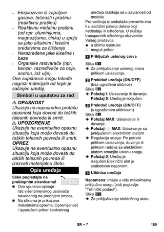 – 7 
– Eksplozivne ili zapaljive 
gasove, tečnosti i prašinu 
(reaktivnu prašinu) 
– Reaktivnu metalnu prašinu 
(od npr. aluminijuma, 
magnezijuma, cinka) u spoju 
sa jako alkalnim i kiselim 
sredstvima za čišćenje 
– Nerazređene jake kiseline i 
baze 
– Organske rastvarače (npr. 
benzin, razređivače za boje, 
aceton, lož ulje). 
Ove supstance mogu takođe 
nagristi materijale od kojih je 
sačinjen uređaj. 
 OPASNOST 
Ukazuje na neposredno preteću 
opasnost koja dovodi do teških 
telesnih povreda ili smrti. 
 UPOZORENJE 
Ukazuje na eventualno opasnu 
situaciju koja može dovesti do 
teških telesnih povreda ili smrti. 
OPREZ 
Ukazuje na eventualno opasnu 
situaciju koja može dovesti do 
lakših telesnih povreda ili 
izazvati materijalnu štetu. 
Slike pogledajte na 
preklopnim stranicama! 
 Ovo uputstvo opisuje 
rad višenamenskog usisivača 
navedenog na prednjem omotu. 
 Na slikama je prikazana 
maksimalna oprema. Opremljenost 
i isporučeni pribor konkretnog 
uređaja razlikuju se u zavisnosti od 
modela. 
Pre vađenja iz ambalaža proverite ima 
li u sadržini paketa delova koji 
nedostaju ili oštećenja. U slučaju 
transportnih oštećenja obavestite 
Vašeg prodavca. 
u obimu isporuke 
moguć pribor 
Slika 
 Za priključivanje usisnog creva 
prilikom usisavanja. 
Slika 
 Položaj I: Usisavanje ili duvanje. 
Položaj 0: Uređaj je isključen. 
Slika 
 Položaj MAX: Usisavanje ili 
duvanje. 
 Položaj MAX: Usisavanje sa 
priključenim električnim alatom 
 Regulacija snage: Po potrebi 
prilikom usisavanja, duvanja ili 
prilikom radova sa električnim 
alatom smanjite usisnu snagu. 
 Položaj 0: Uređaj je 
isključen.Električni alat je 
snabdeven naponom. 
Napomena: Imajte u vidu maksimalnu 
priključnu snagu (vidi poglavlje 
Tehnički podaci). 
Slika 
 Za priključivanje električnog alata. 
Simboli u uputstvu za rad 
Opis uređaja 
Priključak usisnog creva 
Prekidač uređaja (ON/OFF) 
(bez ugrađene utičnice) 
Prekidač uređaja (ON/OFF) 
(s ugrađenom utičnicom) 
Utičnica uređaja 
SR 189 
 