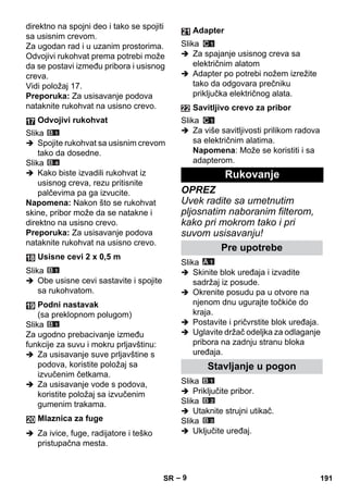 – 9 
direktno na spojni deo i tako se spojiti 
sa usisnim crevom. 
Za ugodan rad i u uzanim prostorima. 
Odvojivi rukohvat prema potrebi može 
da se postavi između pribora i usisnog 
creva. 
Vidi položaj 17. 
Preporuka: Za usisavanje podova 
nataknite rukohvat na usisno crevo. 
Slika 
 Spojite rukohvat sa usisnim crevom 
tako da dosedne. 
Slika 
 Kako biste izvadili rukohvat iz 
usisnog creva, rezu pritisnite 
palčevima pa ga izvucite. 
Napomena: Nakon što se rukohvat 
skine, pribor može da se natakne i 
direktno na usisno crevo. 
Preporuka: Za usisavanje podova 
nataknite rukohvat na usisno crevo. 
Slika 
 Obe usisne cevi sastavite i spojite 
sa rukohvatom. 
Slika 
Za ugodno prebacivanje između 
funkcije za suvu i mokru prljavštinu: 
 Za usisavanje suve prljavštine s 
podova, koristite položaj sa 
izvučenim četkama. 
 Za usisavanje vode s podova, 
koristite položaj sa izvučenim 
gumenim trakama. 
 Za ivice, fuge, radijatore i teško 
pristupačna mesta. 
Slika 
 Za spajanje usisnog creva sa 
električnim alatom 
 Adapter po potrebi nožem izrežite 
tako da odgovara prečniku 
priključka električnog alata. 
Slika 
 Za više savitljivosti prilikom radova 
sa električnim alatima. 
Napomena: Može se koristiti i sa 
adapterom. 
OPREZ 
Uvek radite sa umetnutim 
pljosnatim naboranim filterom, 
kako pri mokrom tako i pri 
suvom usisavanju! 
Slika 
 Skinite blok uređaja i izvadite 
sadržaj iz posude. 
 Okrenite posudu pa u otvore na 
njenom dnu ugurajte točkiće do 
kraja. 
 Postavite i pričvrstite blok uređaja. 
 Uglavite držač odeljka za odlaganje 
pribora na zadnju stranu bloka 
uređaja. 
Slika 
 Priključite pribor. 
Slika 
 Utaknite strujni utikač. 
Slika 
 Uključite uređaj. 
Odvojivi rukohvat 
Usisne cevi 2 x 0,5 m 
Podni nastavak 
(sa preklopnom polugom) 
Mlaznica za fuge 
Adapter 
Savitljivo crevo za pribor 
Rukovanje 
Pre upotrebe 
Stavljanje u pogon 
SR 191 
 