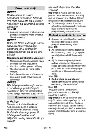 – 10 
OPREZ 
Radite samo sa suvim 
pljosnatim naboranim filterom. 
Pre rada proverite da li je filter 
neoštećen pa ga prema potrebi 
zamenite. 
Slika 
 Za usisavanje suve prašine prema 
potrebi se dodatno mora umetnuti 
filterska vrećica. 
OPREZ 
Čišćenje filtera aktivirajte samo 
kada filterska vrećica nije 
umetnuta jer u suprotnom 
postoji opasnost da će se ona 
oštetiti. 
– Napunjenost filterske vrećice zavisi 
od vrste usisane prljavštine. 
– Kod fine prašine, peska i sličnog 
filterska vrećica se mora češće 
menjati. 
– Začepljena filterska vrećica može 
pući, pa je stoga pravovremeno 
zamenite! 
OPREZ 
Hladni pepeo usisavajte samo 
uz korišćenje predodvajača. 
Kataloški br. osnovne verzije: 2.863- 
139.0, verzija Premium: 2.863-161.0. 
 Pažnja: 
Nemojte da koristite filter-kesu! 
Kod stvaranja pene ili izlaženja 
tečnosti odmah isključite uređaj! 
U slučaju stvaranja pene ili 
izbijanja tečnosti odmah 
isključite uređaj i izvucite strujni 
utikač! 
Ne upotrebljavajte filtersku 
vrećicu! 
Napomena: Ako je posuda puna, 
plovak zatvara usisni otvor, a uređaj 
radi uz povećan broj obrtaja. Odmah 
isključite uređaj i ispraznite posudu. 
 Za usisavanje mokre ili vlažne 
prljavštine pazite da podni nastavak 
bude ispravno namešten i 
priključite odgovarajući pribor. 
 Adapter po potrebi nožem izrežite 
tako da odgovara prečniku 
priključka električnog alata. 
Slika 
 A) Nataknite priloženi adapter na 
dršku usisnog creva pa ga spojite 
sa priključkom električnog alata. 
ili 
 B) Za više savitljivosti prilikom 
radova koristite savitljivo crevo. 
Njega povežite sa usisnim crevom i 
po potrebi sa adapterom pa ga 
spojite na priključak električnog 
alata. 
Slika 
 Kod uređaja sa ugrađenom 
utičnicom: Utaknite strujni utikač 
električnog alata u usisivač. 
Slika 
-Uključite uređaj (okretanjem 
prekidača ulevo na MAX) i 
otpočnite s radom. 
Napomena: Čim se električni alat 
uključi, usisna turbina počinje da radi 
sa zakašnjenjem od 0,5 s. Kada se 
električni alat isključi, usisna turbina 
nastavlja da radi još oko 5 s, kako bi se 
usisala preostala prljavština iz usisnog 
creva. 
Suvo usisavanje 
Napomene uz filtersku vrećicu: 
Mokro usisavanje 
Radovi sa električnim alatom 
192 SR 
 