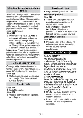 – 11 
Sistem za čišćenje filtera predviđen je 
za usisavanje većih količina fine 
prašine bez umetnute filterske vrećice. 
Napomena: Uz pomoć sistema za 
čišćenje filtera moguće je samo jednim 
pritiskom na dugme očistiti zaprljani 
pljosnati naborani filter i usisna snaga 
će se opet uvećati. 
Slika 
 Dršku usisnog creva ugurajte u 
odeljak za odlaganje pribora na 
bloku uređaja. Dok je uređaj 
uključen pritisnite 3 puta prekidač 
za čišćenje filtera, pritom sačekajte 
4 sekunde između dva pritiska. 
Napomena: Proverite napunjenost 
posude nakon što više puta pritisnete 
taster za čišćenje filtera. U suprotnom 
prljavština može da se raspe prilikom 
otvaranja posude. 
Čišćenje teško dostupnih mesta ili 
tamo gde usisavanje nije moguće, npr. 
opalo lišće iz šljunkovitih površina. 
Slika 
 Utaknite usisno crevo u priključak 
za duvanje, čime će se aktivirati 
funkcija duvanja. 
Slika 
 Isključite uređaj. 
Slika 
 Obesite podni nastavak u položaj 
za odlaganje. 
 Isključite uređaj i izvadite utikač. 
Slika 
 Skinite blok uređaja i ispraznite 
posudu napunjenu mokrom ili 
suvom prljavštinom. 
Kod uređaja sa ispusnim 
zavrtnjem: Uklonite suvu 
prljavštinu iz posude. Za ispuštanje 
tečnosti koristite ispusni zavrtanj. 
Slika 
 Priključni kabl i pribor odložite na 
odgovarajuća mesta na uređaju. 
Uređaj čuvajte u suvim 
prostorijama. 
 OPASNOST 
Pre svakog čišćenja i 
održavanja isključite uređaj i 
strujni utikač izvucite iz utičnice. 
Popravke i radove na 
električnim sastavnim delovima 
sme da izvodi samo ovlašćena 
servisna služba. 
 UPOZORENJE 
Nemojte da koristite nagrizajuća 
sredstva, sredstva za čišćenje 
stakla ili univerzalna sredstva za 
čišćenje! Uređaj nikada ne 
uranjajte u vodu. 
 Uređaj i plastične komade pribora 
čistite normalnim sredstvom za 
čišćenje plastike. 
 Posudu i pribor po potrebi isperite 
vodom i osušite pre ponovne 
upotrebe. 
Integrisani sistem za čišćenje 
filtera 
Funkcija izduvavanja 
Prekid rada 
Završetak rada 
Pražnjenje posude 
Skladištenje uređaja 
Nega i održavanje 
SR 193 
 