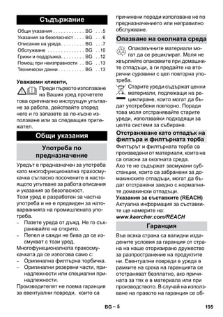 – 5 
Уважаеми клиенти, 
Преди първото използване 
на Вашия уред прочетете 
това оригинално инструкцуя упътва- 
не за работа, действайте според 
него и го запазете за по-късно из- 
ползване или за следващия прите- 
жател. 
Уредът е предназначен за употреба 
като многофункционална прахосму- 
качка съгласно посочените в насто- 
ящото упътване за работа описания 
и указания за безопасност. 
Този уред е разработен за частна 
употреба и не е предвиден за нато- 
варванията на промишлената упо- 
треба. 
– Пазете уреда от дъжд. Не го съх- 
ранявайте на открито. 
– Пепел и сажди не бива да се из- 
смукват с този уред. 
Многофункционалната прахосму- 
качката да се използва само с: 
– Оригинална филтърна торбичка. 
– Оригинални резервни части, при- 
надлежности или специални при- 
надлежности. 
Производителят не поема гаранция 
за евентуални повреди, които са 
причинени поради използване не по 
предназначението или неправилно 
обслужване. 
Опаковъчните материали мо- 
гат да се рециклират. Моля не 
хвърляйте опаковките при домашни- 
те отпадъци, а ги предайте на вто- 
рични суровини с цел повторна упо- 
треба. 
Старите уреди съдържат ценни 
материали, подлежащи на ре- 
циклиране, които могат да бъ- 
дат употребени повторно. Поради 
това моля отстранявайте старите 
уреди, използвайки подходящи за 
целта системи за събиране. 
Филтърът и филтърната торба са 
произведени от материали, които не 
са опасни за околната среда. 
Ако те не съдържат засмукани суб- 
станции, които са забранени за до- 
макинските отпадъци, могат да бъ- 
дат отстранени заедно с нормални- 
те домакински отпадъци. 
Указания за съставките (REACH) 
Актуална информация за съставки- 
те ще намерите на: 
www.kaercher.com/REACH 
Във всяка страна са валидни изда- 
дените условия за гаранция от стра- 
на на наше оторизирано дружество 
за разпространение на продуктите 
ни. Евентуални повреди в уреда в 
рамките на срока на гаранцията се 
отстраняват безплатно, ако причи- 
ната за тях е в материала или при 
производството. В случай на използ- 
ване на правото на гаранция се об- 
Съдържание 
Общи указания . . . . . . . . . . . . BG . . .5 
Указания за безопасност . . . . BG . . .6 
Описание на уреда . . . . . . . . . BG . . .7 
Обслужване . . . . . . . . . . . . . . BG . .10 
Грижи и поддръжка. . . . . . . . . BG . .12 
Помощ при неизправности . . BG . .13 
Технически данни . . . . . . . . . . BG . .13 
Общи указания 
Употреба по 
предназначение 
Опазване на околната среда 
Отстраняване като отпадък на 
филтъра и филтърната торба 
Гаранция 
BG 195 
 