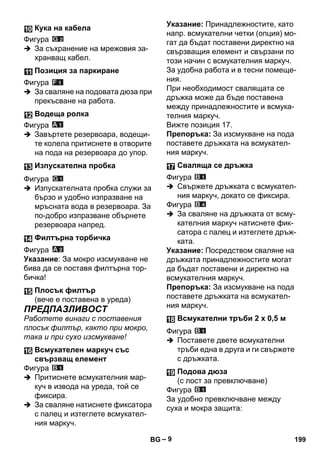 – 9 
Фигура 
 За съхранение на мрежовия за- 
хранващ кабел. 
Фигура 
 За сваляне на подовата дюза при 
прекъсване на работа. 
Фигура 
 Завъртете резервоара, водещи- 
те колела притиснете в отворите 
на пода на резервоара до упор. 
Фигура 
 Изпускателната пробка служи за 
бързо и удобно изпразване на 
мръсната вода в резервоара. За 
по-добро изпразване обърнете 
резервоара напред. 
Фигура 
Указание: За мокро изсмукване не 
бива да се поставя филтърна тор- 
бичка! 
ПРЕДПАЗЛИВОСТ 
Работете винаги с поставения 
плосък филтър, както при мокро, 
така и при сухо изсмукване! 
Фигура 
 Притиснете всмукателния мар- 
куч в извода на уреда, той се 
фиксира. 
 За сваляне натиснете фиксатора 
с палец и изтеглете всмукател- 
ния маркуч. 
Указание: Принадлежностите, като 
напр. всмукателни четки (опция) мо- 
гат да бъдат поставени директно на 
свързващия елемент и свързани по 
този начин с всмукателния маркуч. 
За удобна работа и в тесни помеще- 
ния. 
При необходимост свалящата се 
дръжка може да бъде поставена 
между принадлежностите и всмука- 
телния маркуч. 
Вижте позиция 17. 
Препоръка: За изсмукване на пода 
поставете дръжката на всмукател- 
ния маркуч. 
Фигура 
 Свържете дръжката с всмукател- 
ния маркуч, докато се фиксира. 
Фигура 
 За сваляне на дръжката от всму- 
кателния маркуч натиснете фик- 
сатора с палец и изтеглете дръж- 
ката. 
Указание: Посредством сваляне на 
дръжката принадлежностите могат 
да бъдат поставени и директно на 
всмукателния маркуч. 
Препоръка: За изсмукване на пода 
поставете дръжката на всмукател- 
ния маркуч. 
Фигура 
 Поставете двете всмукателни 
тръби една в друга и ги свържете 
с дръжката. 
Фигура 
За удобно превключване между 
суха и мокра защита: 
Кука на кабела 
Позиция за паркиране 
Водеща ролка 
Изпускателна пробка 
Филтърна торбичка 
Плосък филтър 
(вече е поставена в уреда) 
Всмукателен маркуч със 
свързващ елемент 
Сваляща се дръжка 
Всмукателни тръби 2 х 0,5 м 
Подова дюза 
(с лост за превключване) 
BG 199 
 