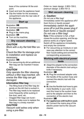 – 10 
base of the container till the end-point. 
 Insert and lock the appliance head. 
 Clip the holder for the accessory 
compartment onto the rear side of 
the appliance. 
Illustration 
 Connect accessories. 
Illustration 
 Plug in the mains plug. 
Illustration 
 Turn on the machine. 
CAUTION 
Work with a dry flat fold filter on-ly. 
Check the filter for damage prior 
to installation and replace as 
necessary. 
Illustration 
 For vacuuming dry dirt an additional 
filter bag can be inserted if neces-sary. 
CAUTION 
Only operate the filter cleaning 
without a filter bag inserted, oth-erwise 
the filter bag can get 
damaged. 
– The filling level of the filter bag de-pends 
on the dirt that is sucked in. 
– The filter bag needs to be replaced 
more frequently while sucking in 
fine dust, sand, etc. 
– Clogged filter bags can burst - 
therefore make sure to replace the 
filter bag in a timely manner! 
CAUTION 
Vacuum cold ashes only when 
using a pre-filter. 
Order no. basic design: 2.863-139.0, 
premium design: 2.863-161.0. 
 Caution: 
Do not use a filter bag! 
Immediately switch the appliance off if 
foam forms or liquids escape! 
Immediately switch the appli-ance 
off or pull the power plug if 
foam forms or liquids escape! 
Do not use a filter bag! 
Note: If the container is full, a float 
closes the suction opening, and the ap-pliance 
works at a higher speed. 
Switch off the appliance immediately, 
and empty the container. 
 For vacuuming up moisture or wet-ness 
pay attention to the correct 
floor nozzle setting and connect the 
corresponding accessories. 
 Adapt the adapter to the connection 
diameter of the electric tool using a 
knife if necessary. 
Illustration 
 A) Plug the enclosed adapter onto 
the handle of the suction hose and 
connect the electric tool with the 
connection. 
or 
 B) Use the flexible tool hose to gain 
more flexibility in your work. Con-nect 
this hose to the suction hose 
and to the adapter and then to the 
connection of the electric tool. 
Illustration 
 For appliances with built-in sock-et: 
Connect the mains plug of the 
electric power tool to the vacuum 
cleaner. 
Start up 
Dry vacuum cleaning 
Information filter bag 
Wet vacuum cleaning 
Working with electrical power 
tools 
20 EN 
 