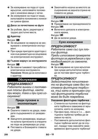 – 10 
 За изсмукване на пода от суха 
мръсотия, използвайте положе- 
ние с изнесени ивици с четки. 
 За изсмукване на пода от вода, 
използвайте положение с изнесе- 
ни гумени фаски. 
 За ръбове, фуги, радиатори и 
трудно достъпни места. 
Фигура 
 За свързване на маркуча за зас- 
мукване с електрически инстру- 
мент 
 При нужда пригодете адаптора с 
нож към диаметъра на свързване 
на електрическия инструмент. 
Фигура 
 За повече гъвкавост при работа с 
електрически инструменти. 
Указание: Може да се използва и 
с адаптор. 
ПРЕДПАЗЛИВОСТ 
Работете винаги с поставе- 
ния плосък филтър, както 
при мокро, така и при сухо из- 
смукване! 
Фигура 
 Свалете главата на уреда, изва- 
дете съдържанието от резерво- 
ара. 
 Завъртете резервоара, водещи- 
те колела притиснете в отворите 
на пода на резервоара до упор. 
 Поставете и блокирайте главата 
на уреда. 
 Закопчайте носача за мястото за 
съхранение на задната страна на 
главата на уреда. 
Фигура 
 Прикрепване на принадлежности 
Фигура 
 Включете щепсела в електриче- 
ската мрежа. 
Фигура 
 Да се включи уреда. 
ПРЕДПАЗЛИВОСТ 
Работете само със сух пло- 
сък филтър. 
Преди използване проверете 
филтъра за увреждания и при 
необходимост го сменете. 
Фигура 
 За изсмукване на суха мръсотия 
при нужда допълнително може 
да се постави филтърна торбич- 
ка. 
ПРЕДПАЗЛИВОСТ 
Задействайте почистване- 
то на филтъра само без по- 
ставена филтърна торбич- 
ка, тъй като в противен слу- 
чай филтърната торбичка 
може да бъде повредена. 
– Степента на пълнене на филтър- 
ната торбичка е зависима от мръ- 
сотията, която се изсмуква. 
– При фин прах, пясък и т.н. ... фил- 
търната торбичка трябва да се 
сменя по-често. 
– Поставените допълнително фил- 
търни торбички могат да се спу- 
кат, поради това сменяйте свое- 
временно филтърната торбичка! 
Дюза за почистване на фуги 
Адаптер 
Гъвкав маркуч за инструменти 
Обслужване 
Преди пускане в 
експлоатация 
Пускане в експлоатация 
Сухо изсмукване 
Указания филтърна торбичка 
200 BG 
 