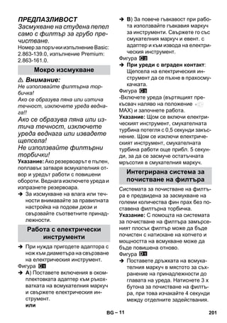 – 11 
ПРЕДПАЗЛИВОСТ 
Засмукване на студена пепел 
само с филтър за грубо пре- 
чистване. 
Номер за поръчки изпълнение Basic: 
2.863-139.0, изпълнение Premium: 
2.863-161.0. 
 Внимание: 
Не използвайте филтърна тор- 
бичка! 
Ако се образува пяна или изтича 
течност, изключете уреда ведна- 
га!! 
Ако се образува пяна или из- 
тича течност, изключете 
уреда веднага или извадете 
щепсела! 
Не използвайте филтърни 
торбички! 
Указание: Ако резервоарът е пълен, 
поплавък затваря всмукателния от- 
вор и уредът работи с повишени 
обороти. Веднага изключете уреда и 
изпразнете резервоара. 
 За изсмукване на влага или теч- 
ности внимавайте за правилната 
настройка на подови дюзи и 
свързвайте съответните принад- 
лежности. 
 При нужда пригодете адаптора с 
нож към диаметъра на свързване 
на електрическия инструмент. 
Фигура 
 A) Поставете включения в оком- 
плектовката адаптер към ръкох- 
ватката на всмукателния маркуч 
и свържете електрическия ин- 
струмент. 
или 
 B) За повече гъвкавост при рабо- 
та използвайте гъвкавия маркуч 
за инструменти. Свържете го със 
смукателния маркуч и евент. с 
адаптер и към извода на електри- 
ческия инструмент. 
Фигура 
 При уреди с вграден контакт: 
Щепсела на електрическия ин- 
струмент да се пъхне в прахосму- 
качката. 
Фигура 
-Включете уреда (въртящият пре- 
късвач наляво на положение 
MAX) и започнете работа. 
Указание: Щом се включи електри- 
ческият инструмент, смукателната 
турбина потегля с 0,5 секунди закъс- 
нение. Щом се изключи електриче- 
ският инструмент, смукателната 
турбина работи още прибл. 5 секун- 
ди, за да се засмуче остатъчната 
мръсотия в смукателния маркуч. 
Системата за почистване на филтъ- 
ра е предвидена за засмукване на 
големи количества фин прах без по- 
ставена филтърна торбичка. 
Указание: С помощта на системата 
за почистване на филтъра замърсе- 
ният плосък филтър може да бъде 
почистен с натискане на копчето и 
мощността на всмукване може да 
бъде повишена отново. 
Фигура 
 Поставете дръжката на всмука- 
телния маркуч в мястото за съх- 
ранение на принадлежности до 
главата на уреда. Натиснете 3 х 
бутона за почистване на филтъ- 
ра, при това изчакайте 4 секунди 
между отделните задействания. 
Мокро изсмукване 
Работа с електрически 
инструменти 
Интегрирана система за 
почистване на филтъра 
BG 201 
 