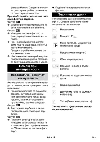 – 13 
фата за боклук. За целта плоски- 
ят филтър не трябва да се вади 
от филтриращата касета. 
При необходимост почистете пло- 
ския филтър отделно. 
Фигура 
 Деблокирайте филтриращата ка- 
сета, наклонете я и я свалете. 
Фигура 
H 2 
 Извадете плоския филтър от 
филтриращата касета и го изту- 
пайте. 
 При необходимост почистете 
само под течаща вода, не го тър- 
кайте или четкайте. 
Преди употреба го оставете да 
изсъхне напълно. 
 Накрая отново монтирайте сухия 
плосък филтър в уреда. Поставе- 
те филтриращата касета в уреда. 
Ако мощността на всмукване на уре- 
да се понижи, моля проверете след- 
ните точки: 
 Принадлежностите от окомплек- 
товката, смукателният маркуч 
или всмукателните тръби са за- 
пушени, молим, отстранете с 
пръчка това, което ги запушва. 
Фигура 
 Филтърната торбичка е пълна: 
Поставете нова филтърна тор- 
бичка. 
Фигура 
 Плоският филтър е замърсен: 
Извадете филтриращата касета 
и почистете филтъра (вижте гла- 
ва Почистване на плоския фил- 
тър“). 
 Подменете повредения плосък 
филтър. 
Техническите данни се намират на 
стр. VI. Следва обяснение на из- 
ползваните там символи. 
Запазваме си правото на техни- 
чески изменения! 
Помощ при 
неизправности 
Недостатъчен ефект от 
изсмукването 
H 2 
Технически данни 
Напрежение 
Мощност Р ном. 
Макс. присъед. мощност на 
контакта на уреда 
Предпазител (инертен) 
Обем на резервоара 
Поемане на вода с ръкох- 
ватката 
Поемане на вода с подовата 
дюза 
Захранващ кабел 
Допустимо ниво на шум (EN 
60704-2-1) 
Тегло (без принадлежности) 
BG 203 
 