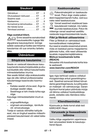 – 5 
Väga austatud klient, 
Enne sesadme esmakordset 
kasutuselevõttu lugege läbi 
algupärane kasutusjuhend, toimige 
sellele vastavalt ja hoidke see hilisema 
kasutamise või uue omaniku tarbeks 
alles. 
Seade on vastavalt käesolevas kasu-tusjuhendis 
toodud kirjeldustele ja ohu-tusnõuetele 
ette nähtud kasutamiseks 
mitmeotstarbelise imurina. 
See seade töötati välja erakasutuseks 
ega ole ette nähtud professionaalse 
kasutamisega kaasnevaks koormu-seks. 
– Kaitske seadet vihma eest. Ärge la-dustage 
seadet väljas. 
– Seadmega ei tohi imeda tuhka ega 
nõge. 
Kasutage mitmeotstarbelist imurit ai-nult: 
– originaalfiltrikotiga. 
– originaal-varuosadega, -tarvikute 
või -erivarustusega. 
Tootja ei vastuta võimalike kahjude 
eest, mis on tingitud seadme mittesihi-pärasest 
kasutamisest või valest käita-misest. 
Pakendmaterjalid on taaskasuta-tavad. 
Palun ärge visake paken-deid 
majapidamisprahi hulka, vaid suu-nake 
need taaskasutusse. 
Vanad seadmed sisaldavad taas-kasutatavaid 
materjal, mis tuleks 
suunata taaskasutusse. Palun lik-videerige 
vanad seadmed seetõttu 
vastavate kogumissüsteemide kaudu. 
Filter ja filtrikott on valmistatud kesk-konnasõbralikest 
materjalidest. 
Kui need ei sisalda sisseimetud aineid, 
mida on keelatud panna majapidamis-jäätmete 
hulka, võib need utiliseerida 
tavaliste majapidamisjäätmetena. 
Märkusi koostisainete kohta 
(REACH) 
Aktuaalse info koostisainete kohta leia-te 
aadressilt: 
www.kaercher.com/REACH 
Igas riigis kehtivad vastava volitatud 
müügiesindaja antud garantiitingimu-sed. 
Seadmel esinevad tõrked kõrval-dame 
garantiiajal tasuta, kui põhjuseks 
on materjali- või valmistusviga. Garan-tiijuhtumi 
korral palun pöörduda müüja 
või lähima volitatud hooldustöökoja 
poole, esitades ostu tõendava doku-mendi. 
Küsimuste ja rikete korral aitab teid 
KÄRCHER’i filiaal. 
Valiku kõige sagedamini vajamineva-test 
varuosadest leiate te kasutusju-hendi 
lõpust. 
Sisukord 
Üldmärkusi . . . . . . . . . . . . . . . . ET . . .5 
Ohutusalased märkused . . . . . ET . . .6 
Seadme osad . . . . . . . . . . . . . . ET . . .7 
Käsitsemine . . . . . . . . . . . . . . . ET . . .9 
Korrashoid ja tehnohooldus . . . ET . . 11 
Abi häirete korral . . . . . . . . . . . ET . .12 
Tehnilised andmed . . . . . . . . . . ET . .12 
Üldmärkusi 
Sihipärane kasutamine 
Keskkonnakaitse 
Filtri ja filtrikoti utiliseerimine 
Garantii 
Klienditeenindus 
Varuosade ja lisaseadmete 
tellimine 
204 ET 
 