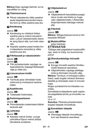 – 8 
Märkus:Ärge vajutage klahvile, kui la-mevoltfilter 
on märg. 
 Pärast vabastamist võtke seadme 
peast käepidemesüvendist haara-tes 
kinni ja võtke seadme pea ära. 
Joonis 
 Kandesang on mõeldud ühtlasi 
seadme pea ja mahuti lukustami-seks. 
Lukust vabastamiseks keera-ke 
sang lõpuni ette, kuni lukk vaba-neb. 
 Haarake seadme peast hoides kin-ni 
käepideme süvendist ja võtke 
seadme pea ära. 
Joonis 
Joonis 
 Filtri puhastamiseks vajutage va-bastusklahvile, 
klappige filtrikassett 
H 2 
välja ja võtke ära. 
Joonis 
 Tarvikute pesa võimaldab hoida 
imitorusid ja imiotsakuid seadme 
küljes. 
Joonis 
 Toitekaabli hoidmiseks. 
Joonis 
 Põrandaotsaku toetamiseks töökat-kestuste 
ajal. 
Joonis 
 Keerake mahuti ümber, suruge 
juhtrullikud lõpuni mahuti põhjas 
olevatesse avadesse. 
Joonis 
 Väljalaskekorki kasutatakse paagis 
oleva musta vee kiireks ja muga-vaks 
väljalaskmiseks. Lihtsamaks 
tühjendamiseks kallutage mahutit 
ette. 
Joonis 
Märkus: Märgpuhastuse korral ei tohi 
kasutada filtrikotti! 
ETTEVAATUS 
Töötage alati paigaldatud madalvoltfilt-riga, 
seda nii märg- kui kuivimemise 
puhul! 
Joonis 
 Suruge imivoolik seadme liitmikku. 
Voolik fikseerub asendisse. 
 Väljavõtmiseks vajutage pöidlaga 
riivile ja tõmmake imivoolik välja. 
Märkus: Tarvikud, nt imiharjad (valiku-lised), 
saab torgata vahetult ühendus-detailile 
ja ühendada need nii imivooli-kuga. 
Mugav puhastamine ka kitsastes ruu-mides. 
Eemaldatava käepideme saab vajadu-sel 
paigaldada tarviku ja imivooliku va-hele. 
Vt nr 17. 
Soovitus: Põranda puhastamiseks 
torgake käepide imivoolikule. 
Joonis 
 Ühendage käepide imivoolikuga, 
kuni see fikseerub asendisse. 
Tõstmissüvend 
Kandesang 
Filtrikassett ja vabastusklahv 
Lisavarustuse hoidik 
Kaablikonks 
Parkimispositsioon 
Juhtratas 
Väljalaskekruvi 
Filterkott 
Madalvoltfilter 
(juba masinas) 
Ühendusdetailiga imivoolik 
Eemaldatav käepide 
ET 207 
 