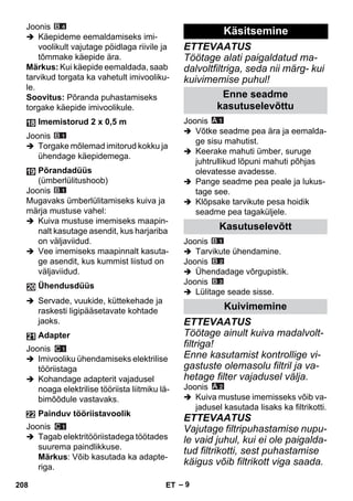 – 9 
Joonis 
 Käepideme eemaldamiseks imi-voolikult 
vajutage pöidlaga riivile ja 
tõmmake käepide ära. 
Märkus: Kui käepide eemaldada, saab 
tarvikud torgata ka vahetult imivooliku-le. 
Soovitus: Põranda puhastamiseks 
torgake käepide imivoolikule. 
Joonis 
 Torgake mõlemad imitorud kokku ja 
ühendage käepidemega. 
Joonis 
Mugavaks ümberlülitamiseks kuiva ja 
märja mustuse vahel: 
 Kuiva mustuse imemiseks maapin-nalt 
kasutage asendit, kus harjariba 
on väljaviidud. 
 Vee imemiseks maapinnalt kasuta-ge 
asendit, kus kummist liistud on 
väljaviidud. 
 Servade, vuukide, küttekehade ja 
raskesti ligipääsetavate kohtade 
jaoks. 
Joonis 
 Imivooliku ühendamiseks elektrilise 
tööriistaga 
 Kohandage adapterit vajadusel 
noaga elektrilise tööriista liitmiku lä-bimõõdule 
vastavaks. 
Joonis 
 Tagab elektritööriistadega töötades 
suurema paindlikkuse. 
Märkus: Võib kasutada ka adapte-riga. 
ETTEVAATUS 
Töötage alati paigaldatud ma-dalvoltfiltriga, 
seda nii märg- kui 
kuivimemise puhul! 
Joonis 
 Võtke seadme pea ära ja eemalda-ge 
sisu mahutist. 
 Keerake mahuti ümber, suruge 
juhtrullikud lõpuni mahuti põhjas 
olevatesse avadesse. 
 Pange seadme pea peale ja lukus-tage 
see. 
 Klõpsake tarvikute pesa hoidik 
seadme pea tagaküljele. 
Joonis 
 Tarvikute ühendamine. 
Joonis 
 Ühendadage võrgupistik. 
Joonis 
 Lülitage seade sisse. 
ETTEVAATUS 
Töötage ainult kuiva madalvolt-filtriga! 
Enne kasutamist kontrollige vi-gastuste 
olemasolu filtril ja va-hetage 
filter vajadusel välja. 
Joonis 
 Kuiva mustuse imemisseks võib va-jadusel 
kasutada lisaks ka filtrikotti. 
ETTEVAATUS 
Vajutage filtripuhastamise nupu-le 
vaid juhul, kui ei ole paigalda-tud 
filtrikotti, sest puhastamise 
käigus võib filtrikott viga saada. 
Imemistorud 2 x 0,5 m 
Põrandadüüs 
(ümberlülitushoob) 
Ühendusdüüs 
Adapter 
Painduv tööriistavoolik 
Käsitsemine 
Enne seadme 
kasutuselevõttu 
Kasutuselevõtt 
Kuivimemine 
208 ET 
 
