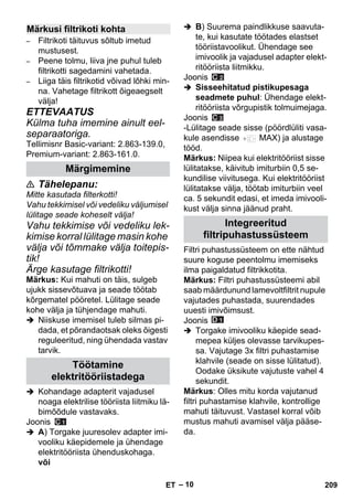 – 10 
– Filtrikoti täituvus sõltub imetud 
mustusest. 
– Peene tolmu, liiva jne puhul tuleb 
filtrikotti sagedamini vahetada. 
– Liiga täis filtrikotid võivad lõhki min-na. 
Vahetage filtrikott õigeaegselt 
välja! 
ETTEVAATUS 
Külma tuha imemine ainult eel-separaatoriga. 
Tellimisnr Basic-variant: 2.863-139.0, 
Premium-variant: 2.863-161.0. 
 Tähelepanu: 
Mitte kasutada filterkotti! 
Vahu tekkimisel või vedeliku väljumisel 
lülitage seade koheselt välja! 
Vahu tekkimise või vedeliku lek-kimise 
korral lülitage masin kohe 
välja või tõmmake välja toitepis-tik! 
Ärge kasutage filtrikotti! 
Märkus: Kui mahuti on täis, sulgeb 
ujukk sissevõtuava ja seade töötab 
kõrgematel pööretel. Lülitage seade 
kohe välja ja tühjendage mahuti. 
 Niiskuse imemisel tuleb silmas pi-dada, 
et põrandaotsak oleks õigesti 
reguleeritud, ning ühendada vastav 
tarvik. 
 Kohandage adapterit vajadusel 
noaga elektrilise tööriista liitmiku lä-bimõõdule 
vastavaks. 
Joonis 
 A) Torgake juuresolev adapter imi-vooliku 
käepidemele ja ühendage 
elektritööriista ühenduskohaga. 
või 
 B) Suurema paindlikkuse saavuta-te, 
kui kasutate töötades elastset 
tööriistavoolikut. Ühendage see 
imivoolik ja vajadusel adapter elekt-ritööriista 
liitmikku. 
Joonis 
 Sisseehitatud pistikupesaga 
seadmete puhul: Ühendage elekt-ritööriista 
võrgupistik tolmuimejaga. 
Joonis 
-Lülitage seade sisse (pöördlüliti vasa-kule 
asendisse MAX) ja alustage 
tööd. 
Märkus: Niipea kui elektritööriist sisse 
lülitatakse, käivitub imiturbiin 0,5 se-kundilise 
viivitusega. Kui elektritööriist 
lülitatakse välja, töötab imiturbiin veel 
ca. 5 sekundit edasi, et imeda imivooli-kust 
välja sinna jäänud praht. 
Filtri puhastussüsteem on ette nähtud 
suure koguse peentolmu imemiseks 
ilma paigaldatud filtrikkotita. 
Märkus: Filtri puhastussüsteemi abil 
saab määrdunund lamevoltfiltrit nupule 
vajutades puhastada, suurendades 
uuesti imivõimsust. 
Joonis 
 Torgake imivooliku käepide sead-mepea 
küljes olevasse tarvikupes-sa. 
Vajutage 3x filtri puhastamise 
klahvile (seade on sisse lülitatud). 
Oodake üksikute vajutuste vahel 4 
sekundit. 
Märkus: Olles mitu korda vajutanud 
filtri puhastamise klahvile, kontrollige 
mahuti täituvust. Vastasel korral võib 
mustus mahuti avamisel välja pääse-da. 
Märkusi filtrikoti kohta 
Märgimemine 
Töötamine 
elektritööriistadega 
Integreeritud 
filtripuhastussüsteem 
ET 209 
 