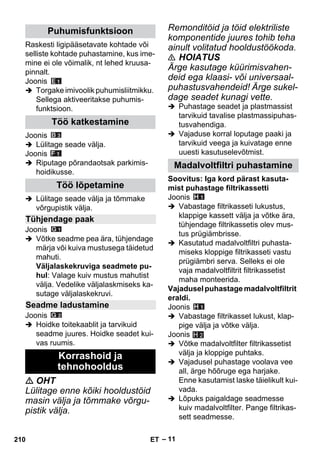 – 11 
Raskesti ligipääsetavate kohtade või 
selliste kohtade puhastamine, kus ime-mine 
ei ole võimalik, nt lehed kruusa-pinnalt. 
Joonis 
 Torgake imivoolik puhumisliitmikku. 
Sellega aktiveeritakse puhumis-funktsioon. 
Joonis 
 Lülitage seade välja. 
Joonis 
 Riputage põrandaotsak parkimis-hoidikusse. 
 Lülitage seade välja ja tõmmake 
võrgupistik välja. 
Joonis 
 Võtke seadme pea ära, tühjendage 
märja või kuiva mustusega täidetud 
mahuti. 
Väljalaskekruviga seadmete pu-hul: 
Valage kuiv mustus mahutist 
välja. Vedelike väljalaskmiseks ka-sutage 
väljalaskekruvi. 
Joonis 
 Hoidke toitekaablit ja tarvikuid 
seadme juures. Hoidke seadet kui-vas 
ruumis. 
 OHT 
Lülitage enne kõiki hooldustöid 
masin välja ja tõmmake võrgu-pistik 
välja. 
Remonditöid ja töid elektriliste 
komponentide juures tohib teha 
ainult volitatud hooldustöökoda. 
 HOIATUS 
Ärge kasutage küürimisvahen-deid 
ega klaasi- või universaal-puhastusvahendeid! 
Ärge sukel-dage 
seadet kunagi vette. 
 Puhastage seadet ja plastmassist 
tarvikuid tavalise plastmassipuhas-tusvahendiga. 
 Vajaduse korral loputage paaki ja 
tarvikuid veega ja kuivatage enne 
uuesti kasutuselevõtmist. 
Soovitus: Iga kord pärast kasuta-mist 
puhastage filtrikassetti 
Joonis 
 Vabastage filtrikasseti lukustus, 
klappige kassett välja ja võtke ära, 
tühjendage filtrikassetis olev mus-tus 
prügiämbrisse. 
 Kasutatud madalvoltfiltri puhasta-miseks 
kloppige filtrikasseti vastu 
prügiämbri serva. Selleks ei ole 
vaja madalvoltfiltrit filtrikassetist 
maha monteerida. 
Vajadusel puhastage madalvoltfiltrit 
eraldi. 
Joonis 
 Vabastage filtrikasset lukust, klap-pige 
välja ja võtke välja. 
Joonis 
 Võtke madalvoltfilter filtrikassetist 
välja ja kloppige puhtaks. 
 Vajadusel puhastage voolava vee 
all, ärge hõõruge ega harjake. 
Enne kasutamist laske täielikult kui-vada. 
 Lõpuks paigaldage seadmesse 
kuiv madalvoltfilter. Pange filtrikas-sett 
seadmesse. 
Puhumisfunktsioon 
Töö katkestamine 
Töö lõpetamine 
Tühjendage paak 
Seadme ladustamine 
Korrashoid ja 
tehnohooldus 
Madalvoltfiltri puhastamine 
H 2 
210 ET 
 
