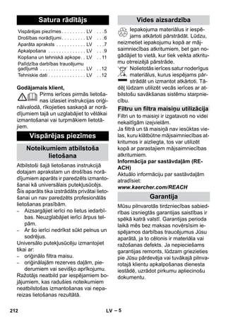 – 5 
Godājamais klient, 
Pirms ierīces pirmās lietoša-nas 
izlasiet instrukcijas oriģi-nālvalodā, 
rīkojieties saskaņā ar norā-dījumiem 
tajā un uzglabājiet to vēlākai 
izmantošanai vai turpmākiem lietotā-jiem. 
Atbilstoši šajā lietošanas instrukcijā 
dotajam aprakstam un drošības norā-dījumiem 
aparāts ir paredzēts izmanto-šanai 
kā universālais putekļusūcējs. 
Šis aparāts tika izstrādāts privātai lieto-šanai 
un nav paredzēts profesionālās 
lietošanas prasībām. 
– Aizsargājiet ierīci no lietus iedarbī-bas. 
Neuzglabājiet ierīci ārpus tel-pām. 
– Ar šo ierīci nedrīkst sūkt pelnus un 
sodrējus. 
Universālo putekļusūcēju izmantojiet 
tikai ar: 
– oriģinālo filtra maisu. 
– oriģinālajām rezerves daļām, pie-derumiem 
vai sevišķo aprīkojumu. 
Ražotājs neatbild par iespējamiem bo-jājumiem, 
kas radušies noteikumiem 
neatbilstošas izmantošanas vai nepa-reizas 
lietošanas rezultātā. 
Iepakojuma materiālus ir iespē-jams 
atkārtoti pārstrādāt. Lūdzu, 
neizmetiet iepakojumu kopā ar māj-saimniecības 
atkritumiem, bet gan no-gādājiet 
to vietā, kur tiek veikta atkritu-mu 
otrreizējā pārstrāde. 
Nolietotās ierīces satur noderīgus 
materiālus, kurus iespējams pār-strādāt 
un izmantot atkārtoti. Tā-dēļ 
lūdzam utilizēt vecās ierīces ar at-bilstošu 
savākšanas sistēmu starpnie-cību. 
Filtri un to maisiņi ir izgatavoti no videi 
nekaitīgām izejvielām. 
Ja filtrā un tā maisiņā nav iesūktas vie-las, 
kuru klātbūtne mājsaimniecības at-kritumos 
ir aizliegta, tos var utilizēt 
kopā ar parastajiem mājsaimniecības 
atkritumiem. 
Informācija par sastāvdaļām (RE-ACH) 
Aktuālo informāciju par sastāvdaļām 
atradīsiet: 
www.kaercher.com/REACH 
Mūsu pilnvarotās tirdzniecības sabied-rības 
izsniegtās garantijas saistības ir 
spēkā katrā valstī. Garantijas perioda 
laikā mēs bez maksas novērsīsim ie-spējamos 
darbības traucējumus Jūsu 
aparātā, ja to cēlonis ir materiāla vai 
ražošanas defekts. Ja nepieciešams 
garantijas remonts, lūdzam griezieties 
pie Jūsu pārdevēja vai tuvākajā pilnva-rotajā 
klientu apkalpošanas dienesta 
iestādē, uzrādot pirkumu apliecinošu 
dokumentu. 
Satura rādītājs 
Vispārējas piezīmes . . . . . . . . . LV . . .5 
Drošības norādījumi . . . . . . . . . LV . . .6 
Aparāta apraksts . . . . . . . . . . . LV . . .7 
Apkalpošana . . . . . . . . . . . . . . LV . . .9 
Kopšana un tehniskā apkope. . LV . . 11 
Palīdzība darbības traucējumu 
gadījumā . . . . . . . . . . . . . . . . . LV . .12 
Tehniskie dati . . . . . . . . . . . . . . LV . .12 
Vispārējas piezīmes 
Noteikumiem atbilstoša 
lietošana 
Vides aizsardzība 
Filtru un filtra maisiņu utilizācija 
Garantija 
212 LV 
 