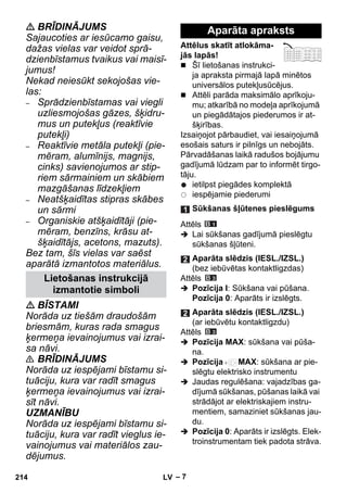 – 7 
 BRĪDINĀJUMS 
Sajaucoties ar iesūcamo gaisu, 
dažas vielas var veidot sprā-dzienbīstamus 
tvaikus vai maisī-jumus! 
Nekad neiesūkt sekojošas vie-las: 
– Sprādzienbīstamas vai viegli 
uzliesmojošas gāzes, šķidru-mus 
un putekļus (reaktīvie 
putekļi) 
– Reaktīvie metāla putekļi (pie-mēram, 
alumīnijs, magnijs, 
cinks) savienojumos ar stip-riem 
sārmainiem un skābiem 
mazgāšanas līdzekļiem 
– Neatšķaidītas stipras skābes 
un sārmi 
– Organiskie atšķaidītāji (pie-mēram, 
benzīns, krāsu at-šķaidītājs, 
acetons, mazuts). 
Bez tam, šīs vielas var saēst 
aparātā izmantotos materiālus. 
 BĪSTAMI 
Norāda uz tiešām draudošām 
briesmām, kuras rada smagus 
ķermeņa ievainojumus vai izrai-sa 
nāvi. 
 BRĪDINĀJUMS 
Norāda uz iespējami bīstamu si-tuāciju, 
kura var radīt smagus 
ķermeņa ievainojumus vai izrai-sīt 
nāvi. 
UZMANĪBU 
Norāda uz iespējami bīstamu si-tuāciju, 
kura var radīt vieglus ie-vainojumus 
vai materiālos zau-dējumus. 
Attēlus skatīt atlokāma-jās 
lapās! 
 Šī lietošanas instrukci-ja 
apraksta pirmajā lapā minētos 
universālos putekļusūcējus. 
 Attēli parāda maksimālo aprīkoju-mu; 
atkarībā no modeļa aprīkojumā 
un piegādātajos piederumos ir at-šķirības. 
Izsaiņojot pārbaudiet, vai iesaiņojumā 
esošais saturs ir pilnīgs un nebojāts. 
Pārvadāšanas laikā radušos bojājumu 
gadījumā lūdzam par to informēt tirgo-tāju. 
ietilpst piegādes komplektā 
iespējamie piederumi 
Attēls 
 Lai sūkšanas gadījumā pieslēgtu 
sūkšanas šļūteni. 
Attēls 
 Pozīcija I: Sūkšana vai pūšana. 
Pozīcija 0: Aparāts ir izslēgts. 
Attēls 
 Pozīcija MAX: sūkšana vai pūša-na. 
 Pozīcija MAX: sūkšana ar pie-slēgtu 
elektrisko instrumentu 
 Jaudas regulēšana: vajadzības ga-dījumā 
sūkšanas, pūšanas laikā vai 
strādājot ar elektriskajiem instru-mentiem, 
samaziniet sūkšanas jau-du. 
 Pozīcija 0: Aparāts ir izslēgts. Elek-troinstrumentam 
tiek padota strāva. 
Lietošanas instrukcijā 
izmantotie simboli 
Aparāta apraksts 
Sūkšanas šļūtenes pieslēgums 
Aparāta slēdzis (IESL./IZSL.) 
(bez iebūvētas kontaktligzdas) 
Aparāta slēdzis (IESL./IZSL.) 
(ar iebūvētu kontaktligzdu) 
214 LV 
 