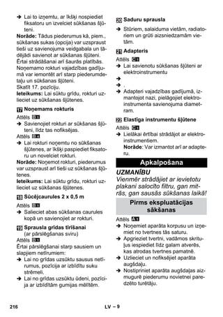 – 9 
 Lai to izņemtu, ar īkšķi nospiediet 
fiksatoru un izvelciet sūkšanas šļū-teni. 
Norāde: Tādus piederumus kā, piem., 
sūkšanas sukas (opcija) var uzspraust 
tieši uz savienojuma veidgabala un tā-dējādi 
savienot ar sūkšanas šļūteni. 
Ērtai strādāšanai arī šaurās platībās. 
Noņemamo rokturi vajadzības gadīju-mā 
var iemontēt arī starp piederumde-taļu 
un sūkšanas šļūteni. 
Skatīt 17. pozīciju. 
Ieteikums: Lai sūktu grīdu, rokturi uz-lieciet 
uz sūkšanas šļūtenes. 
Attēls 
 Savienojiet rokturi ar sūkšanas šļū-teni, 
līdz tas nofiksējas. 
Attēls 
 Lai rokturi noņemtu no sūkšanas 
šļūtenes, ar īkšķi paspiediet fiksato-ru 
un novelciet rokturi. 
Norāde: Noņemot rokturi, piederumus 
var uzspraust arī tieši uz sūkšanas šļū-tenes. 
Ieteikums: Lai sūktu grīdu, rokturi uz-lieciet 
uz sūkšanas šļūtenes. 
Attēls 
 Salieciet abas sūkšanas caurules 
kopā un savienojiet ar rokturi. 
Attēls 
Ērtai pārslēgšanai starp sausiem un 
slapjiem netīrumiem: 
 Lai no grīdas uzsūktu sausus netī-rumus, 
pozīcija ar izbīdītu suku 
strēmeli. 
 Lai no grīdas uzsūktu ūdeni, pozīci-ja 
ar izbīdītām gumijas mēlītēm. 
 Stūriem, salaiduma vietām, radiato-riem 
un grūti aizsniedzamām vie-tām. 
Attēls 
 Lai savienotu sūkšanas šļūteni ar 
elektroinstrumentu 
 
 . 
 Adapteri vajadzības gadījumā, iz-mantojot 
nazi, pielāgojiet elektro-instrumenta 
savienojuma diamet-ram. 
Attēls 
 Lielākai ērtībai strādājot ar elektro-instrumentiem. 
Norāde: Var izmantot arī ar adapte-ru. 
UZMANĪBU 
Vienmēr strādājiet ar ievietotu 
plakani salocīto filtru, gan mit-rās, 
gan sausās sūkšanas laikā! 
Attēls 
 Noņemiet aparāta korpusu un izņe-miet 
no tvertnes tās saturu. 
 Apgrieziet tvertni, vadāmos skritu-ļus 
iespiediet līdz galam atverēs, 
kas atrodas tvertnes pamatnē. 
 Uzlieciet un nofiksējiet aparāta 
augšdaļu. 
 Nostipriniet aparāta augšdaļas aiz-mugurē 
piederumu novietnei pare-dzēto 
turētāju. 
Noņemams rokturis 
Sūcējcaurules 2 x 0,5 m 
Sprausla grīdas tīrīšanai 
(ar pārslēgšanas sviru) 
Saduru sprausla 
Adapteris 
Elastīga instrumentu šļūtene 
Apkalpošana 
Pirms ekspluatācijas 
sākšanas 
216 LV 
 