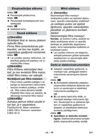 – 10 
Attēls 
 Pievienojiet piederumus. 
Attēls 
 Pievienojiet kontaktspraudni kon-taktligzdai. 
Attēls 
 Ieslēdziet ierīci. 
UZMANĪBU 
Strādājiet tikai ar sausu plakani 
salocīto filtru. 
Pirms filtra izmantošanas pār-baudiet, 
vai tas nav bojāts, un 
vajadzības gadījumā nomainiet. 
Attēls 
 Lai uzsūktu sausus netīrumus, va-jadzības 
gadījumā papildus var iz-mantot 
filtra maisu. 
UZMANĪBU 
Filtra tīrīšanu aktivizējiet tikai 
tad, ja nav ievietots filtra maiss, 
citādi filtra maisu var sabojāt. 
– Filtra maisa uzpildes pakāpe ir at-karīga 
no iesūcamiem netīrumiem. 
– Iesūcot smalkos putekļus, smiltis 
utt., filtra maiss jāmaina biežāk. 
– Pārpildīti filtra maisi var pārplīst, tā-dēļ 
laicīgi nomainiet filtra maisu! 
UZMANĪBU 
Aukstus pelnus drīkst uzsūkt ti-kai 
tad, ja ir separators. 
Pasūtījuma Nr. Basic variantam: 
2.863-139.0, Premium variantam: 
2.863-161.0. 
 Uzmanību: 
Neizmantojiet filtra maisiņu! 
Veidojoties putām vai izplūstot šķidru-mam, 
aparātu nekavējoties izslēdziet! 
Ja veidojas putas vai izplūst 
šķidrums, aparāts nekavējoties 
jāizslēdz un jāatvieno kontakt-dakša! 
Neizmantojiet filtra maisiņu! 
Norāde: Ja tvertne ir pilna, pludiņš no-slēdz 
iesūkšanas atveri un aparāts 
darbojas ar palielinātu apgriezienu 
skaitu. Ierīci nekavējoties izslēdziet un 
iztukšojiet tvertni. 
 Lai uzsūktu mitrumu vai slapjumu, 
sekojiet pareizam grīdas sprauslas 
iestatījumam un pievienojiet atbil-stošo 
piederumdetaļu. 
 Adapteri vajadzības gadījumā, iz-mantojot 
nazi, pielāgojiet elektro-instrumenta 
savienojuma diamet-ram. 
Attēls 
 A) Komplektā ietilpstošo adapteru 
uzspraudiet sūkšanas šļūtenes rok-turim 
un savienojiet ar elektriskā 
instrumenta pieslēgumu. 
vai 
 B) Lai darba laikā būtu ērtāk, iz-mantojiet 
elastīgo instrumentu šļū-teni. 
Savienojiet to ar sūkšanas šļū-teni 
un vajadzības gadījumā ar 
adapteri un pieslēdziet elektroins-trumentu 
pieslēgumam. 
Attēls 
 Aparātiem ar iebūvētu kontakt-ligzdu: 
Elektroinstrumenta kontakt-dakšu 
iespraudiet putekļu sūcējā. 
Ekspluatācijas sākums 
Sausā sūkšana 
Norādījumi par filtra maisiem 
Mitrā sūkšana 
Darbi ar elektroinstrumentiem 
LV 217 
 