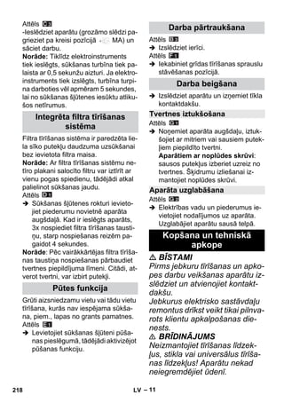 – 11 
Attēls 
-Ieslēdziet aparātu (grozāmo slēdzi pa-grieziet 
pa kreisi pozīcijā MA) un 
sāciet darbu. 
Norāde: Tiklīdz elektroinstruments 
tiek ieslēgts, sūkšanas turbīna tiek pa-laista 
ar 0,5 sekunžu aizturi. Ja elektro-instruments 
tiek izslēgts, turbīna turpi-na 
darboties vēl apmēram 5 sekundes, 
lai no sūkšanas šļūtenes iesūktu atliku-šos 
netīrumus. 
Filtra tīrīšanas sistēma ir paredzēta lie-la 
sīko putekļu daudzuma uzsūkšanai 
bez ievietota filtra maisa. 
Norāde: Ar filtra tīrīšanas sistēmu ne-tīro 
plakani salocīto filtru var iztīrīt ar 
vienu pogas spiedienu, tādējādi atkal 
palielinot sūkšanas jaudu. 
Attēls 
 Sūkšanas šļūtenes rokturi ievieto-jiet 
piederumu novietnē aparāta 
augšdaļā. Kad ir ieslēgts aparāts, 
3x nospiediet filtra tīrīšanas tausti-ņu, 
starp nospiešanas reizēm pa-gaidot 
4 sekundes. 
Norāde: Pēc vairākkārtējas filtra tīrīša-nas 
taustiņa nospiešanas pārbaudiet 
tvertnes piepildījuma līmeni. Citādi, at-verot 
tvertni, var izbirt putekļi. 
Grūti aizsniedzamu vietu vai tādu vietu 
tīrīšana, kurās nav iespējama sūkša-na, 
piem., lapas no grants pamatnes. 
Attēls 
 Levietojiet sūkšanas šļūteni pūša-nas 
pieslēgumā, tādējādi aktivizējot 
pūšanas funkciju. 
Attēls 
 Izslēdziet ierīci. 
Attēls 
 Iekabiniet grīdas tīrīšanas sprauslu 
stāvēšanas pozīcijā. 
 Izslēdziet aparātu un izņemiet tīkla 
kontaktdakšu. 
Attēls 
 Noņemiet aparāta augšdaļu, iztuk-šojiet 
ar mitriem vai sausiem putek-ļiem 
piepildīto tvertni. 
Aparātiem ar noplūdes skrūvi: 
sausos putekļus izberiet uzreiz no 
tvertnes. Šķidrumu izliešanai iz-mantojiet 
noplūdes skrūvi. 
Attēls 
 Elektrības vadu un piederumus ie-vietojiet 
nodalījumos uz aparāta. 
Uzglabājiet aparātu sausā telpā. 
 BĪSTAMI 
Pirms jebkuru tīrīšanas un apko-pes 
darbu veikšanas aparātu iz-slēdziet 
un atvienojiet kontakt-dakšu. 
Jebkurus elektrisko sastāvdaļu 
remontus drīkst veikt tikai pilnva-rots 
klientu apkalpošanas die-nests. 
 BRĪDINĀJUMS 
Neizmantojiet tīrīšanas līdzek-ļus, 
stikla vai universālus tīrīša-nas 
līdzekļus! Aparātu nekad 
neiegremdējiet ūdenī. 
Integrēta filtra tīrīšanas 
sistēma 
Pūtes funkcija 
Darba pārtraukšana 
Darba beigšana 
Tvertnes iztukšošana 
Aparāta uzglabāšana 
Kopšana un tehniskā 
apkope 
218 LV 
 