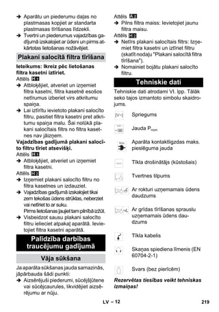 – 12 
 Aparātu un piederumu daļas no 
plastmasas kopjiet ar standarta 
plastmasas tīrīšanas līdzekli. 
 Tvertni un piederumus vajadzības ga-dījumā 
izskalojiet ar ūdeni un pirms at-kārtotas 
lietošanas nožāvējiet. 
Ieteikums: Ikreiz pēc lietošanas 
filtra kasetni iztīriet. 
Attēls 
 Atbloķējiet, atveriet un izņemiet 
filtra kasetni, filtra kasetnē esošos 
netīrumus izberiet virs atkritumu 
spaiņa. 
 Lai iztīrītu ievietoto plakani salocīto 
filtru, pasitiet filtra kasetni pret atkri-tumu 
spaiņa malu. Šai nolūkā pla-kani 
salocītais filtrs no filtra kaset-nes 
nav jāizņem. 
Vajadzības gadījumā plakani salocī-to 
filtru tīriet atsevišķi. 
Attēls 
 Atbloķējiet, atveriet un izņemiet 
filtra kasetni. 
Attēls 
 Izņemiet plakani salocīto filtru no 
filtra kasetnes un izdauziet. 
 Vajadzības gadījumā izskalojiet tikai 
zem tekošas ūdens strūklas, neberziet 
vai netīriet to ar suku. 
Pirms lietošanas ļaujiet tam pilnībā izžūt. 
 Visbeidzot sausu plakani salocīto 
filtru ielieciet atpakaļ aparātā. Ievie-tojiet 
filtra kasetni aparātā. 
Ja aparāta sūkšanas jauda samazinās, 
jāpārbauda šādi punkti: 
 Aizsērējuši piederumi, sūcējšļūtene 
vai sūcējcaurules, likvidējiet aizsē-rējumu 
ar nūju. 
Attēls 
 Pilns filtra maiss: Ievietojiet jaunu 
filtra maisu. 
Attēls 
H 2 
 Netīrs plakani salocītais filtrs: Izņe-miet 
filtra kasetni un iztīriet filtru 
(skatīt nodaļu Plakani salocītā filtra 
tīrīšana). 
 Nomainiet bojātu plakani salocīto 
filtru. 
Tehniskie dati atrodami VI. lpp. Tālāk 
seko tajos izmantoto simbolu skaidro-jums. 
Rezervētas tiesības veikt tehniskas 
izmaiņas! 
Plakani salocītā filtra tīrīšana 
Palīdzība darbības 
traucējumu gadījumā 
Vāja sūkšana 
H 2 
Tehniskie dati 
Spriegums 
Jauda Pnom 
Aparāta kontaktligzdas maks. 
pieslēguma jauda 
Tīkla drošinātājs (kūstošais) 
Tvertnes tilpums 
Ar rokturi uzņemamais ūdens 
daudzums 
Ar grīdas tīrīšanas sprauslu 
uzņemamais ūdens dau-dzums 
Tīkla kabelis 
Skaņas spiediena līmenis (EN 
60704-2-1) 
Svars (bez pierīcēm) 
LV 219 
 