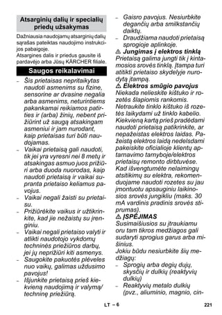 – 6 
Dažniausia naudojamų atsarginių dalių 
sąrašas pateiktas naudojimo instrukci-jos 
pabaigoje. 
Atsargines dalis ir priedus gausite iš 
pardavėjo arba Jūsų KÄRCHER filiale. 
– Šis prietaisas nepritaikytas 
naudoti asmenims su fizine, 
sensorine ar dvasine negalia 
arba asmenims, neturintiems 
pakankamai reikiamos patir-ties 
ir (arba) žinių, nebent pri-žiūrint 
už saugą atsakingam 
asmeniui ir jam nurodant, 
kaip prietaisas turi būti nau-dojamas. 
– Vaikai prietaisą gali naudoti, 
tik jei yra vyresni nei 8 metų ir 
atsakingas asmuo juos prižiū-ri 
arba duoda nuorodas, kaip 
naudoti prietaisą ir vaikai su-pranta 
prietaiso keliamus pa-vojus. 
– Vaikai negali žaisti su prietai-su. 
– Prižiūrėkite vaikus ir užtikrin-kite, 
kad jie nežaistų su įren-giniu. 
– Vaikai negali prietaiso valyti ir 
atlikti naudotojo vykdomų 
techninės priežiūros darbų, 
jei jų neprižiūri kiti asmenys. 
– Saugokite pakuotės plėveles 
nuo vaikų, galimas uždusimo 
pavojus! 
– Išjunkite prietaisą prieš kie-kvieną 
naudojimą ir valymą/ 
techninę priežiūrą. 
– Gaisro pavojus. Nesiurbkite 
degančių arba smilkstančių 
daiktų. 
– Draudžiama naudoti prietaisą 
sprogioje aplinkoje. 
 Jungimas į elektros tinklą 
Prietaisą galima jungti tik į kinta-mosios 
srovės tinklą. Įtampa turi 
atitikti prietaiso skydelyje nuro-dytą 
įtampą. 
 Elektros smūgio pavojus 
Niekada nelieskite kištuko ir ro-zetės 
šlapiomis rankomis. 
Netraukite tinklo kištuko iš roze-tės 
laikydami už tinklo kabelio. 
Kiekvieną kartą prieš pradėdami 
naudoti prietaisą patikrinkite, ar 
nepažeistas elektros laidas. Pa-žeistą 
elektros laidą nedelsdami 
pakeiskite oficialioje klientų ap-tarnavimo 
tarnyboje/elektros 
prietaisų remonto dirbtuvėse. 
Kad išvengtumėte nelaimingų 
atsitikimų su elektra, rekomen-duojame 
naudoti rozetes su jau 
įmontuotu apsauginiu laikino-sios 
srovės jungikliu (maks. 30 
mA vardinis pradinis srovės sti-prumas). 
 ĮSPĖJIMAS 
Susimaišiusios su įtraukiamu 
oru tam tikros medžiagos gali 
sudaryti sprogius garus arba mi-šinius. 
Jokiu būdu nesiurbkite šių me-džiagų: 
– Sprogių arba degių dujų, 
skysčių ir dulkių (reaktyvių 
dulkių) 
– Reaktyvių metalo dulkių 
(pvz., aliuminio, magnio, cin- 
Atsarginių dalių ir specialių 
priedų užsakymas 
Saugos reikalavimai 
LT 221 
 