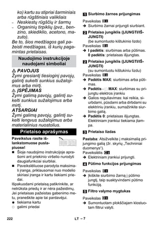 – 7 
ko) kartu su stipriai šarminiais 
arba rūgštiniais valikliais 
– Neskiestų rūgščių ir šarmų 
– Organinių tirpiklių (pvz., ben-zino, 
skiediklio, acetono, ma-zuto). 
Be to, šios medžiagos gali pa-žeisti 
medžiagas, iš kurių paga-mintas 
prietaisas. 
 PAVOJUS 
Žymi gresiantį tiesioginį pavojų, 
galintį sukelti sunkius sužaloji-mus 
arba mirtį. 
 ĮSPĖJIMAS 
Žymi galimą pavojų, galintį su-kelti 
sunkius sužalojimus arba 
mirtį. 
ATSARGIAI 
Žymi galimą pavojų, galintį su-kelti 
lengvus sužalojimus arba 
materialinius nuostolius. 
Paveikslus rasite iš-lankstomuose 
pusla-piuose! 
 Šioje naudojimo instrukcijoje apra-šomi 
ant priekinio viršelio nurodyti 
daugiafunkciai siurbliai. 
 Paveikslėliuose parodyta maksima-li 
įranga, priklausomai nuo modelio 
skiriasi įranga ir kartu tiekiami prie-dai. 
Išpakuodami prietaisą patikrinkite, ar 
netrūksta priedų ir ar nėra pažeidimų. 
Jei prietaisas pažeistas gabenimo me-tu, 
praneškite apie tai pardavėjui. 
tiekiama kartu 
galimi priedai 
Paveikslas 
 Siurbimo žarnai prijungti siurbiant. 
Paveikslas 
 I padėtis: siurbimas arba pūtimas. 
0 padėtis: prietaisas išjungtas. 
Paveikslas 
 Padėtis MAX: siurbimas arba pūti-mas. 
 Padėtis MAX: siurbimas su pri-jungtu 
elektros įrankiu 
 Galios reguliavimas: kai reikia, si-urbdami, 
pūsdami arba dirbdami su 
elektriniu įrankiu, sumažinkite siur-bimo 
galią. 
 Padėtis 0: prietaisas išjungtas. 
Elektriniam įrankiui tiekiama įtam-pa. 
Pastaba: Atsižvelkite į maksimalią pri-jungimo 
galią (žr. skyrių „Techniniai 
duomenys“). 
Paveikslėlis 
 Elektriniam įrankiui prijungti. 
Paveikslas 
 Įkiškite siurbimo žarną į pūtimo 
jungtį, taip suaktyvindami pūtimo 
funkciją. 
Paveikslas 
 Sumontuotam plokščiajam klostuo-tam 
filtrui valyti. 
Naudojimo instrukcijoje 
naudojami simboliai 
Prietaiso aprašymas 
Siurbimo žarnos prijungimas 
Prietaiso jungiklis (ĮJUNGTI/IŠ- 
JUNGTI) 
(be sumontuoto kištukinio lizdo) 
Prietaiso jungiklis (ĮJUNGTI/IŠ- 
JUNGTI) 
(su sumontuotu kištukiniu lizdu) 
Prietaiso lizdas 
Pūtimo funkcijos prijungimas 
Filtro valymo mygtukas 
222 LT 
 