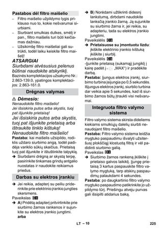 – 10 
– Filtro maišelio užpildymo lygis pri-klauso 
nuo to, kokie nešvarumai si-urbiami. 
– Siurbiant smulkias dulkes, smėlį ir 
pan., filtro maišelis turi būti keičia-mas 
dažniau. 
– Užsikimšę filtro maišeliai gali su-trūkti, 
todėl laiku keiskite filtro mai-šelį! 
ATSARGIAI 
Siurbdami atvėsusius pelenus 
būtinai naudokite atskyriklį. 
Bazinės komplektacijos užsakymo Nr.: 
2.863-139.0, ypatingos komplektaci-jos: 
2.863-161.0. 
 Dėmesio: 
Nenaudokite filtro maišelio! 
Jei išsiskiria putos arba skystis, tuoj 
pat išjunkite prietaisą! 
Jei išsiskiria putos arba skystis, 
tuoj pat išjunkite prietaisą arba 
ištraukite tinklo kištuką! 
Nenaudokite filtro maišelio! 
Pastaba: kai maišelis užsipildo, rodi-klis 
uždaro siurbimo angą, todėl padi-dėja 
variklio sūkių skaičius. Prietaisą 
tuoj pat išjunkite ir ištuštinkite talpyklą. 
 Siurbdami drėgną ar skystą terpę, 
pasirinkite tinkamas grindų antgalio 
nuostatas ir naudokite reikiamus 
priedus. 
 Jei reikia, adapterį su peiliu pride-rinkite 
prie elektrinio įrankio jungties 
skersmens. 
Paveikslas 
 A) Pridėtą adapterį pritvirtinkite prie 
siurbimo žarnos rankenos ir sujun-kite 
su elektros įrankio jungtimi. 
arba 
 B) Norėdami užtikrinti didesnį 
lankstumą, dirbdami naudokite 
lanksčią įrankio žarną. Ją sujunkite 
su siurbimo žarna ir, jei reikia, su 
adapteriu, tada su elektros įrankio 
jungtimi. 
Paveikslėlis 
 Prietaisuose su įmontuotu lizdu: 
įkiškite elektrinio įrankio kištuką 
įkiškite į siurblį. 
Paveikslėlis 
-Įjunkite prietaisą (sukamąjį jungiklį į 
kairę padėt į „MAX“) ir pradėkite 
darbą. 
Pastaba: Įjungus elektros įrankį, siur-bimo 
turbina įsijungia po 0,5 sekundės. 
Išjungus elektros įrankį, siurblio turbina 
dar veikia apie 5 sekundes, kad iš siur-bimo 
žarnos būtų įtraukti visi nešvaru-mai. 
Filtro valymo sistema skirsta dideliems 
kiekiams smulkiųjų dalelių siurbti ne-naudojant 
filtro maišelio. 
Pastaba: Filtro valymo sistema leidžia 
mygtuko paspaudimu išvalyti užsiter-šusį 
plokščiąjį klostuotą filtrą ir vėl pa-didinti 
siurbimo galią. 
Paveikslas 
 Siurbimo žarnos rankeną įkiškite į 
prietaiso galvos laikiklį. Įjungę prie-taisą 
3 kartus paspauskite filtro va-lymo 
mygtuką, tarp atskirų paspau-dimų 
palaukdami 4 sekundes. 
Pastaba: po daugkartinio filtro valymo 
mygtuko paspaudimo patikrinkite jo už-pildymo 
tūrį. Priešingu atveju purvas 
gali išsipilti atidarius baką. 
Pastabos dėl filtro maišelio 
Drėgnas valymas 
Darbas su elektros įrankiu 
Integruota filtro valymo 
sistema 
LT 225 
 
