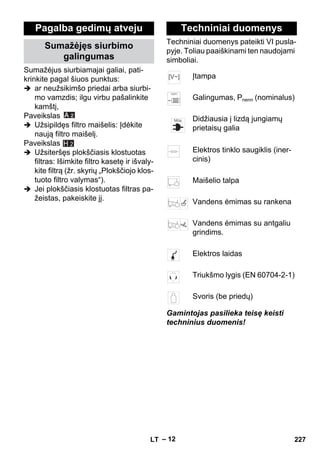 – 12 
Sumažėjus siurbiamajai galiai, pati-krinkite 
pagal šiuos punktus: 
 ar neužsikimšo priedai arba siurbi-mo 
vamzdis; ilgu virbu pašalinkite 
kamštį, 
Paveikslas 
 Užsipildęs filtro maišelis: Įdėkite 
naują filtro maišelį. 
Paveikslas 
 Užsiteršęs plokščiasis klostuotas 
filtras: Išimkite filtro kasetę ir išvaly-kite 
filtrą (žr. skyrių „Plokščiojo klos-tuoto 
filtro valymas“). 
 Jei plokščiasis klostuotas filtras pa-žeistas, 
pakeiskite jį. 
Techniniai duomenys pateikti VI pusla-pyje. 
Toliau paaiškinami ten naudojami 
simboliai. 
Gamintojas pasilieka teisę keisti 
techninius duomenis! 
Pagalba gedimų atveju 
Sumažėjęs siurbimo 
galingumas 
H 2 
Techniniai duomenys 
Įtampa 
Galingumas, Pnenn (nominalus) 
Didžiausia į lizdą jungiamų 
prietaisų galia 
Elektros tinklo saugiklis (iner-cinis) 
Maišelio talpa 
Vandens ėmimas su rankena 
Vandens ėmimas su antgaliu 
grindims. 
Elektros laidas 
Triukšmo lygis (EN 60704-2-1) 
Svoris (be priedų) 
LT 227 
 