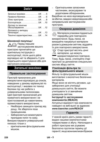 – 5 
Шановний покупець! 
Перед першим 
застосуванням вашого 
пристрою прочитайте цю 
оригінальну інструкцію з 
експлуатації, після цього дійте 
відповідно неї та збережіть її для 
подальшого користування або для 
наступного власника. 
Пристрій призначено для 
використання відповідно до описів, 
наведених у даному керівництві по 
експлуатації, і вказівок по техніці 
безпеки під час роботи з 
універсальними пилососами. 
Цей пристрій призначений для 
приватного використання і не 
пристосований до навантажень 
промислового використання. 
– Необхідно захищати прилад від 
дощу. Не зберігати поза 
приміщенням. 
– Забороняється всмоктувати 
приладом попіл та сажу. 
Використовувати універсальний 
пилосос тільки з: 
– оригінальним фільтрувальним 
мішком. 
– Оригінальними запасними 
частинами, аксесуарами та 
додатковим обладнанням. 
Виробник не несе відповідальності 
за збитки, завдані невідповідним або 
неправильним застосуванням 
пристрою. 
Матеріали упаковки піддаються 
переробці для повторного 
використання. Будь ласка, не 
викидайте пакувальні матеріали 
разом із домашнім сміттям, віддайте 
їх для повторного використання. 
Старі пристрої містять цінні 
матеріали, що можуть 
використовуватися повторно. 
Тому, будь ласка, утилізуйте старі 
пристрої за допомогою спеціальних 
систем збору сміття. 
Фільтр та фільтрувальний мішок 
виготовлені з екологічно безпечних 
матеріалів. 
Якщо вони не містять речовин, що 
заборонені для утилізації 
домашнього сміття, Ви можете 
утилізувати їх зі звичайним 
домашнім сміттям. 
Інструкції із застосування 
компонентів (REACH) 
Актуальні відомості про компоненти 
наведені на веб-вузлі за адресою: 
www.kaercher.com/REACH 
У кожній країні діють умови гарантії, 
видані нашими компетентними 
товариствами зі збуту. Неполадки в 
роботі пристрою ми усуваємо 
безплатно протягом терміну дії 
гарантії, якщо вони викликані браком 
Зміст 
Загальні вказівки. . . . . . . . . . . UK . . .5 
Правила безпеки. . . . . . . . . . . UK . . .6 
Опис пристрою . . . . . . . . . . . . UK . . .8 
Експлуатація . . . . . . . . . . . . . . UK . .10 
Догляд та технічне 
обслуговування. . . . . . . . . . . . UK . .12 
Допомога у випадку 
неполадок . . . . . . . . . . . . . . . . UK . .13 
Технічні характеристики . . . . . UK . .14 
Загальні вказівки 
Правильне застосування 
Охорона довкілля 
Утилізація фільтра та 
фільтрувального мішка 
Гарантія 
228 UK 
 