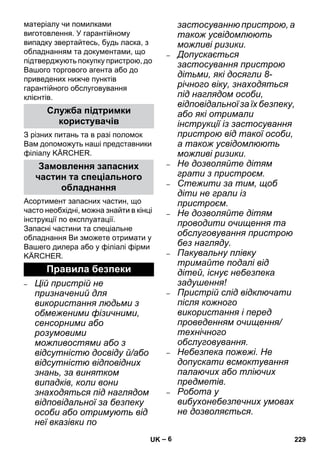 – 6 
матеріалу чи помилками 
виготовлення. У гарантійному 
випадку звертайтесь, будь ласка, з 
обладнанням та документами, що 
підтверджують покупку пристрою, до 
Вашого торгового агента або до 
приведених нижче пунктів 
гарантійного обслуговування 
клієнтів. 
З різних питань та в разі поломок 
Вам допоможуть наші представники 
філіалу KÄRCHER. 
Асортимент запасних частин, що 
часто необхідні, можна знайти в кінці 
інструкції по експлуатації. 
Запасні частини та спеціальне 
обладнання Ви зможете отримати у 
Вашего дилера або у філіалі фірми 
KÄRCHER. 
– Цій пристрій не 
призначений для 
використання людьми з 
обмеженими фізичними, 
сенсорними або 
розумовими 
можливостями або з 
відсутністю досвіду й/або 
відсутністю відповідних 
знань, за винятком 
випадків, коли вони 
знаходяться під наглядом 
відповідальної за безпеку 
особи або отримують від 
неї вказівки по 
застосуванню пристрою, а 
також усвідомлюють 
можливі ризики. 
– Допускається 
застосування пристрою 
дітьми, які досягли 8- 
річного віку, знаходяться 
під наглядом особи, 
відповідальної за їх безпеку, 
або які отримали 
інструкції із застосування 
пристрою від такої особи, 
а також усвідомлюють 
можливі ризики. 
– Не дозволяйте дітям 
грати з пристроєм. 
– Стежити за тим, щоб 
діти не грали із 
пристроєм. 
– Не дозволяйте дітям 
проводити очищення та 
обслуговування пристрою 
без нагляду. 
– Пакувальну плівку 
тримайте подалі від 
дітей, існує небезпека 
задушення! 
– Пристрій слід відключати 
після кожного 
використання і перед 
проведенням очищення/ 
технічного 
обслуговування. 
– Небезпека пожежі. Не 
допускати всмоктування 
палаючих або тліючих 
предметів. 
– Робота у 
вибухонебезпечних умовах 
не дозволяється. 
Служба підтримки 
користувачів 
Замовлення запасних 
частин та спеціального 
обладнання 
Правила безпеки 
UK 229 
 