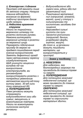 – 7 
 Електричне з’єднання 
Пристрій слід вмикати лише 
до змінного струму. Напруга 
повинна відповідати 
вказаним на фірмовій 
табличці пристрою даним 
щодо напруги. 
 Небезпека враження 
струмом 
Ніколи не торкайтесь 
мережного штекеру та 
розетки вологими руками. 
Неможна витягувати 
мережний штекер із розетки 
за мережний шнур. 
Перевіряти підключення 
приладу до мережі на 
предмет пошкодження перед 
кожним використанням. 
Замініть дефектний провід 
через авторизовану сервісну 
службу/електрика. 
Щоб уникнути нещасних 
випадків під час 
використання 
електроприладів, ми 
рекомендуємо 
використовувати розетки з 
попередньо увімкненим 
автоматом захисту від току 
витоку (макс. 30 мА сили 
току номінальної дії). 
 ПОПЕРЕДЖЕННЯ 
Певні речовини можуть 
створювати 
вибухонебезпечні гази або 
суміші, змішуючись зі 
всмоктуваним повітрям. 
Ніколи не всмоктувати 
пилососом наступні 
речовини: 
– Вибухонебезпечні або 
горючі гази, рідини або пил 
(реактивний пил) 
– Реактивний металевий 
пил (наприклад, алюміній, 
магній, цинк) у сполуці з 
сильнолужними та 
кислотними засобами для 
чищення 
– Нерозведені сильні 
кислоти та луги 
– Органічні розчинники 
(наприклад, бензин, 
розріджувач фарби, 
ацетон, мазут). 
До того ж, ці речовини 
можуть пошодити 
матеріали, що 
використовуються у 
пристрої. 
Знаки у посібнику 
 НЕБЕЗПЕКА 
Для небезпеки, яка 
безпосередньо загрожує та 
призводить до тяжких травм 
чи смерті. 
 ПОПЕРЕДЖЕННЯ 
Для потенційно можливої 
небезпечної ситуації, що 
може призвести до тяжких 
травм чи смерті. 
ОБЕРЕЖНО 
Для потенційно можливої 
небезпечної ситуації, що 
може призвести до легких 
травм чи спричинити 
матеріальні збитки. 
230 UK 
 