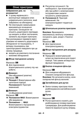 – 8 
Зображення див. на 
розворотах! 
 У цьому керівництві з 
експлуатації наведено опис 
універсального пилососа, який 
зображено на обкладинці. 
 На ілюстраціях намальовано 
максимальне оснащення 
пристрою. Оснащення таі 
кількість додаткового приладдя, 
що входить в обсяг постачання, 
залежить від моделі пристрою. 
При розпакуванні перевірте вміст 
упаковки на наявність додаткового 
обладнання чи пошкоджень. У 
випадку пошкоджень при 
транспортуванні повідомте про це 
своєму продавцю. 
входять до комплекту постачання 
можливе обладнання 
Малюнок 
 Для підключення 
всмоктувального шлангу під час 
роботи. 
Малюнок 
 Позиція I: Всмоктування або 
нагнітання повітря. 
Положення 0: Пристрій 
вимкнений. 
Малюнок 
 Положення MAX: Всмоктування 
або видування. 
 Положення MAX: 
Всмоктування з під’єднаним 
електроінструментом 
 Регулятор потужності: За 
необхідності, при всмоктуванні 
або при роботі з електричними 
інструментами знизити 
потужність усмоктування. 
 Положення 0: Пристрій 
ввімкнений. На 
електроінструмент подається 
напруга. 
Вказівка: Враховувати 
максимальну загальну споживану 
потужність (див. розділ «Технічні 
дані»). 
Малюнок 
 Для підключення 
електроінструменту. 
Малюнок 
 Приєднати всмоктувальний 
шланг до підключення для подачі 
повітря. Тим самим активується 
функція продування. 
Малюнок 
 Для очищення вбудованого 
плоского складчастого фільтра. 
Вказівка: Не натискати кнопку, коли 
складчастий фільтр вологий. 
 Зняти головку пристрою після 
розблокування в заглибленні для 
ручок. 
Малюнок 
 Ручка одночасно служить для 
розблокування головки пристрою 
і резервуара. Для розблокування 
повністю відкинути ручку вперед. 
Опис пристрою 
Місце під'єднання шлангу 
Вимикач 
(без вбудованої розетки) 
Вимикач 
(зі вбудованою розеткою) 
Штепсельна розетка пристрою 
Місце під'єднання для роздуву 
Кнопка очищення фільтра 
Заглиблення для ручок 
Ручка 
UK 231 
 