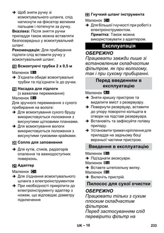 – 10 
 Щоб зняти ручку зі 
всмоктувального шланга, слід 
натиснути на фіксатор великим 
пальцем і потягнути за ручку. 
Вказівка: Після зняття ручки 
приладдя також можна вставляти 
безпосередньо у всмоктувальний 
шланг. 
Рекомендація: Для прибирання 
підлоги слід вставити ручку у 
всмоктувальний шланг. 
Малюнок 
 З’єднати обидві всмоктувальні 
трубки та під’єднати їх до ручки. 
Малюнок 
Для зручного перемикання з сухого 
прибирання на вологе: 
 Для всмоктування сухого бруду 
використовується положення з 
висунутими щітковими планками. 
 Для всмоктування вологи 
використовується положення з 
висунутими гумовими крайками. 
 Для кутів, стиків, радіаторів 
опалення та важкодоступних 
поверхонь. 
Малюнок 
 Для з'єднання всмоктувального 
шланга з електроінструментом 
 При необхідності прикріпити до 
електроінструменту адаптер з 
ножем, що відповідає діаметру 
підключення 
Малюнок 
 Для більшої гнучкості при роботі з 
електроінструментом. 
Примітка: Також можна 
використовувати з адаптером. 
ОБЕРЕЖНО 
Працювати завжди лише зі 
встановленим складчастим 
фільтром, як при вологому, 
так і при сухому прибиранні. 
Малюнок 
 Зняти кришку пристрою та 
видалити вміст з резервуару. 
 Повернути резервуар, вставити 
до упору поворотні коліщата в 
отвори на підставі резервуара. 
 Встановіть та зафіксуйте голівку 
приладу. 
 Установити тримач кріплення для 
приладдя на задньому боці 
верхньої частини пристрою. 
Малюнок 
 Під'єднати аксесуари. 
Малюнок 
 Вставте штепсельну вилку. 
Малюнок 
 Включіть пристрій. 
ОБЕРЕЖНО 
Працювати тільки з сухим 
плоским складчастим 
фільтром. 
Перед застосуванням слід 
перевірити фільтр на 
Всмоктуючі трубки 2 x 0,5 м 
Насадка для підлоги 
(з важелем перемикання) 
Сопло для заповнення 
Адаптер 
Гнучкий шланг інструмента 
Експлуатація 
Перед введенням в 
експлуатацію 
Введення в експлуатацію 
Пилосос для сухої очистки 
UK 233 
 
