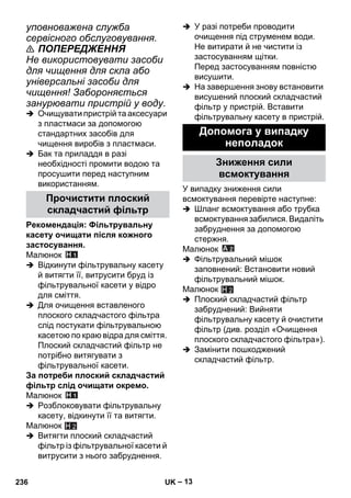 – 13 
уповноважена служба 
сервісного обслуговування. 
 ПОПЕРЕДЖЕННЯ 
Не використовувати засоби 
для чищення для скла або 
універсальні засоби для 
чищення! Забороняється 
занурювати пристрій у воду. 
 Очищувати пристрій та аксесуари 
з пластмаси за допомогою 
стандартних засобів для 
чищення виробів з пластмаси. 
 Бак та приладдя в разі 
необхідності промити водою та 
просушити перед наступним 
використанням. 
Рекомендація: Фільтрувальну 
касету очищати після кожного 
застосування. 
Малюнок 
 Відкинути фільтрувальну касету 
й витягти її, витрусити бруд із 
фільтрувальної касети у відро 
для сміття. 
 Для очищення вставленого 
плоского складчастого фільтра 
слід постукати фільтрувальною 
касетою по краю відра для сміття. 
Плоский складчастий фільтр не 
потрібно витягувати з 
фільтрувальної касети. 
За потреби плоский складчастий 
фільтр слід очищати окремо. 
Малюнок 
 Розблоковувати фільтрувальну 
касету, відкинути її та витягти. 
Малюнок 
 Витягти плоский складчастий 
фільтр із фільтрувальної касети й 
витрусити з нього забруднення. 
 У разі потреби проводити 
очищення під струменем води. 
Не витирати й не чистити із 
застосуванням щітки. 
Перед застосуванням повністю 
висушити. 
 На завершення знову встановити 
висушений плоский складчастий 
фільтр у пристрій. Вставити 
фільтрувальну касету в пристрій. 
У випадку зниження сили 
всмоктування перевірте наступне: 
 Шланг всмоктування або трубка 
всмоктування забилися. Видаліть 
забруднення за допомогою 
стержня. 
Малюнок 
 Фільтрувальний мішок 
заповнений: Встановити новий 
фільтрувальний мішок. 
Малюнок 
 Плоский складчастий фільтр 
забруднений: Вийняти 
фільтрувальну касету й очистити 
фільтр (див. розділ «Очищення 
плоского складчастого фільтра»). 
 Замінити пошкоджений 
складчастий фільтр. 
Прочистити плоский 
складчастий фільтр 
H 2 
Допомога у випадку 
неполадок 
Зниження сили 
всмоктування 
H 2 
236 UK 
 