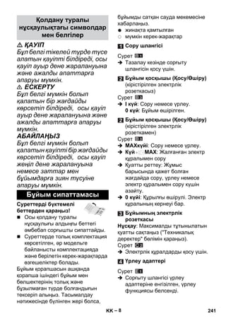 – 8 
 ҚАУІП 
Бұл белгі тікелей түрде түсе 
алатын қауіпті білдіреді, осы 
қауіп ауыр дене жаралануына 
жəне ажалды апаттарға 
апаруы мүмкін. 
 ЕСКЕРТУ 
Бұл белгі мүмкін болып 
қалатын бір жағдайды 
көрсетіп білдіреді, осы қауіп 
ауыр дене жаралануына жəне 
ажалды апаттарға апаруы 
мүмкін. 
АБАЙЛАҢЫЗ 
Бұл белгі мүмкін болып 
қалатын қауіпті бір жағдайды 
көрсетіп білдіреді, осы қауіп 
жеңіл дене жаралануына 
немесе заттар мен 
бұйымдарға зиян түсуіне 
апаруы мүмкін. 
Суреттерді бүктемелі 
беттерден қараңыз! 
 Осы қолдану туралы 
нұсқаулығы алдыңғы беттегі 
əмбебап сорғышты сипаттайды. 
 Суреттерде толық комплектация 
көрсетілген, əр модельге 
байланысты комплектацияда 
жəне берілетін керек-жарақтарда 
өзгешеліктер болады. 
Бұйым қорапшасын ашқанда 
қорапша ішіндегі бұйым мен 
бөлшектерінің толық жəне 
бұзылмаған түрде болғандығын 
тексеріп алыңыз. Тасымалдау 
нəтижесінде бүлінген жері болса, 
бұйымды сатқан сауда мекемесіне 
хабарлаңыз. 
жинақта қамтылған 
мүмкін керек-жарақтар 
Сурет 
 Тазалау кезінде сорғыту 
шлангісін қосу үшін. 
Сурет 
 I күй: Сору немесе үрлеу. 
0 күй: Бұйым өшірілген. 
Сурет 
 MAXкүйі: Сору немесе үрлеу. 
 Күй MAX: Жалғанған электр 
құралымен сору 
 Қуатты реттеу: Жұмыс 
барысында қажет болған 
жағдайда сору, үрлеу немесе 
электр құралымен сору күшін 
азайту. 
 0 күйі: Құрылғы өшірулі. Электр 
құралының кернеуі бар. 
Нұсқау: Максималды тұтынылатын 
қуатты сақтаңыз (Техникалық 
деректер бөлімін қараңыз). 
Сурет 
 Электрлік құралдарды қосу үшін. 
Сурет 
 Сорғыту шлангісі үрлеу 
адаптеріне енгізілген, үрлеу 
функциясы белсенді. 
Қолдану туралы 
нұсқаулықтағы символдар 
мен белгілер 
Бұйым сипаттамасы 
Сору шлангісі 
Бұйым қосқышы (Қосу/Өшіру) 
(кірістірілген электрлік 
розеткасыз) 
Бұйым қосқышы (Қосу/Өшіру) 
(кірістірілген электрлік 
розеткамен) 
Бұйымның электрлік 
розеткасы 
Үрлеу адаптері 
KK 241 
 
