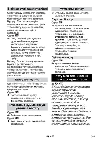 – 12 
Сүзгі тазалау жүйесі сүзгі қалтасын 
орнатпай-ақ, шаң-тозаңның көп 
бөлігін сорып тастауға арналған. 
Нұсқау: Сүзгі тазалау жүйесі 
ластанған жалпақ қатпарлы сүзгіні 
түймені басу арқылы тазалайды, 
содан соң сору күші қайта 
көтеріледі. 
Сурет 
 Сору шлангісіндегі тұтқаны 
құрылғы басының керек- 
жарақтарына қосу қажет. 
Құрылғы қосылып тұрған кезде 
сүзгіні тазалау түймесін 3 рет 
басыңыз, кейбір əрекеттер 
қозғалысқа түскенше 4 сек. 
күтіңіз. 
Нұсқау: Сүзгіні тазалау түймесін 
бірнеше рет басқан соң, 
контейнердің толтырым көлемін 
тексеріңіз. Əйтпесе, контейнерді 
ашу барысында шаң-тозаң сыртқа 
ұшуы мүмкін. 
Қол жеткізу қиын немесе сору мүмкін 
емес жерлерді тазалау, мысалы, 
қиыршық тас торы. 
Сурет 
 Сорғыту шлангісі үрлеу 
адаптеріне енгізілген, үрлеу 
функциясы белсенді. 
Сурет 
 Бұйымды істен шығарыңыз. 
Сурет 
 Еден сору шүмегін тұрақ күйіне 
орнатыңыз. 
 Бұйымды өшіріп, ашаны тоқтан 
шығарып алыңыз. 
Сурет 
 Құрылғы жапқышын алып 
тастаңыз, сауытты ылғалды не 
құрғақ кірден босатыңыз. 
Құйылатын саңылаудың 
бұрандалы тығыны бар 
құрылғы: Контейнер үстіндегі 
құрғақ қоқысты алып тастаңыз. 
Бұл мақсатта сұйықтық 
құйылатын саңылаудың 
бұрандалы тығынын 
қолданыңыз. 
Сурет 
 Қуат сымы мен керек- 
жарақтарды бұйымда сақтаңыз. 
Бұйымды құрғақ шарттарда 
сақтаңыз. 
 ҚАУІП 
Бұйым бойынша өткізілетін 
барлық жұмыстар 
уақытында бұйымды 
міндетті түрде электр 
тоғынан шығарып, электр 
ашасын розеткадан 
шығарылып алынуы тиіс. 
Жөндеу жұмыстары мен 
электр бөлшектері бойынша 
жұмыстар тек қана осы 
жұмыстар үшін рұқсаты бар 
арнайы мамандар арқылы 
ауыстыртып алуыңыз тиіс. 
Біріккен сүзгі тазалау жүйесі 
Үрлеу функциясы 
Бұйымның жұмыс істеуін 
уақытша тоқтату 
Жұмысты аяқтау 
Сауытты босату 
Бұйымды сақтау 
Күту мен техникалық 
тексеру жұмыстары 
KK 245 
 