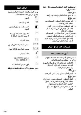 قم بتنظيف الفلتر المطوي المسطح على حدة 
عند الضرورة. 
صورة 
م بفتح غطاء الفلتر وسحبه وإخراجه.  
صورة 
قم بسحب الفلتر المطوي المسطح من  
غطاء الفلتر وانفضه. 
قم بالتنظيف عند الحاجة تحت الماء  
المنساب، واحرص على عدم حكه أو 
تنظيفه بالفرشاة. 
يجب تركه حتى يجفا تماماً قبل الاستخدام. 
في النهاية، قم بتركيب الفلتر المطوي  
المسطح الجاف داخل الجهاز مرة أخرى. 
أدخل غطاء الفلتر في الجهاز. 
المساعدة عند حدوث أعطال 
أنبوبة الشفط المتدلية 
لا تقم بتقليل قدرة الشفط الخاصة بالجهاز، 
وتأكد من فضلك من النقاط التالية. 
ألا تكون الملحقات، أو خرطوم أو ماسورة  
الشفط مسدودة، قم بإزالة الانسداد 
باستخدام عصا رفيعة. 
صورة 
كيس الفلتر ممتلئ: ركب كيس فلتر جديد.  
صورة 
الفلتر المطوي المسطح متسخ: قم بإخراج  
غطاء الفلتر وتنظيف الفلتر )انظر فصل 
تنظيف الفلتر المطوي المسطح(. 
قم باستبدال الفلتر المطوي المسطح  
التالف. 
البيانات الفنية 
توجد البيانات الفنية بالصفحة الرابعة، ويليها 
توضيح الرموز المستخدمة هناك. 
الجهد 
القدرة الاسمية 
أقصى قدرة توصيل لمقبس 
الجهاز 
منصهرات التغذية الكهربائية 
الرئيسية )الوضع الساكن( 
سعة الخزان 
سحب المياه بالمقبض اليدوي 
سحب المياه بفوهة الأرضية. 
سلك كهربائي 
مستوى ضغط الصوت 
)EN 60704-2-1( 
الوزن )بدون الملحقات( 
جميع حقوق إدخال تعديلات فنية محفوظة! 
248 AR 
 